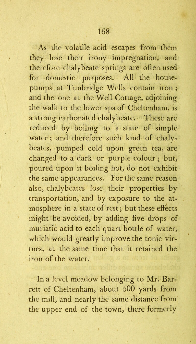 As the volatile acid escapes from them they lose their irony impregnation, and therefore chalybeate springs are often used for domestic purposes. All the house- pumps at Tunbridge Wells contain iron ; and the one at the Well Cottage, adjoining the walk to the lower spa of Cheltenham, is a strong carbonated chalybeate. These are reduced by boiling to a state of simple water ; and therefore such kind of chaly- beates, pumped cold upon green tea, are changed to a dark or purple colour ; but, poured upon it boiling hot, do not exhibit the same appearances. For the same reason also, chalybeates lose their properties by transportation, and by exposure to the at- mosphere in a state of rest; but these effects might be avoided, by adding five drops of muriatic acid to each quart bottle of water, which would greatly improve the tonic vir- tues, at the same time that it retained the iron of the water. In a level meadow belonging to Mr. Bar- rett of Cheltenham, about 500 yards from the mill, and nearly the same distance from the upper end of the town, there formerly i