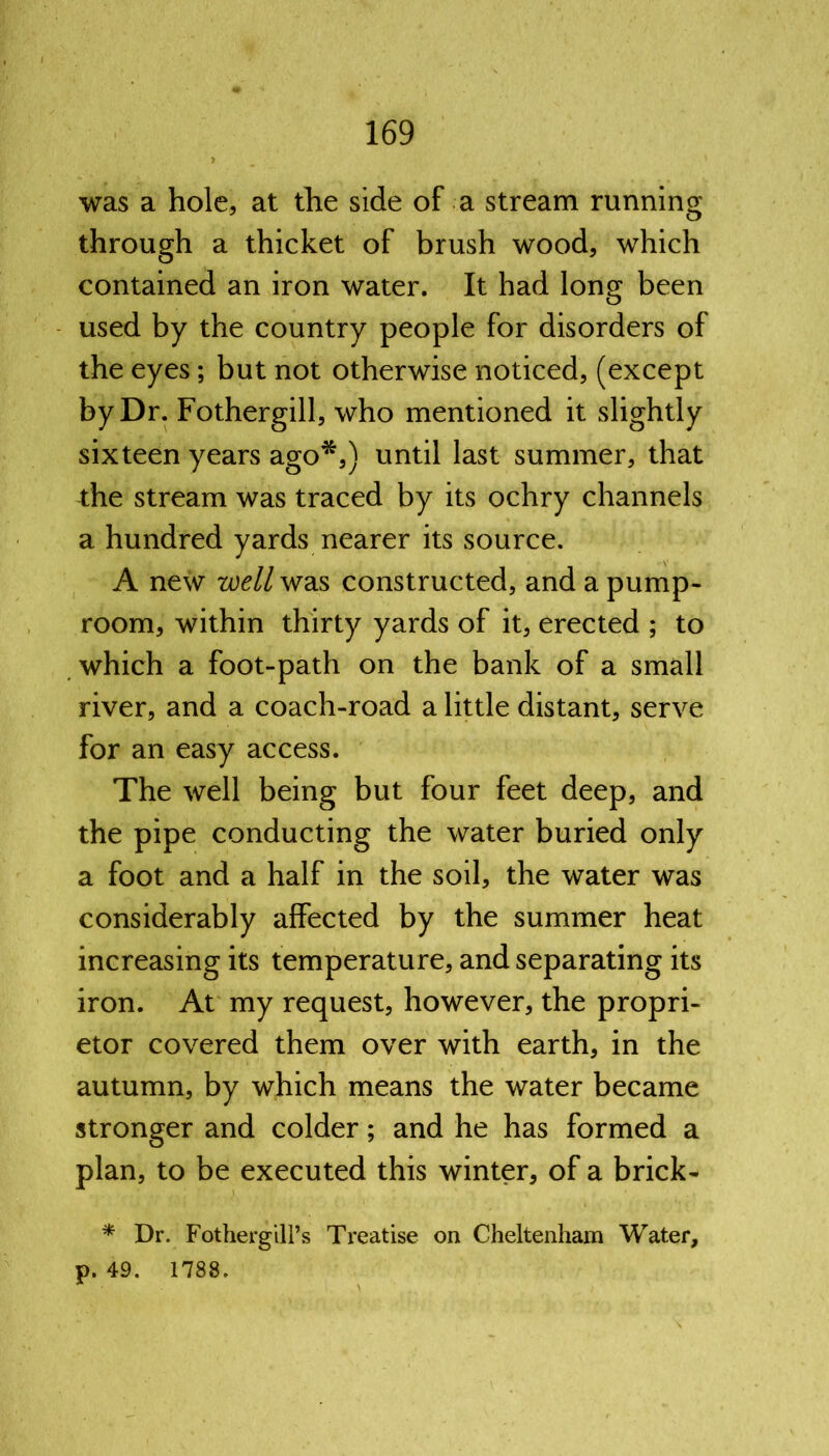 was a hole, at the side of a stream running through a thicket of brush wood, which contained an iron water. It had long been used by the country people for disorders of the eyes; but not otherwise noticed, (except by Dr. Fothergill, who mentioned it slightly sixteen years ago*,) until last summer, that the stream was traced by its ochry channels a hundred yards nearer its source. A new we//was constructed, and a pump- room, within thirty yards of it, erected ; to which a foot-path on the bank of a small river, and a coach-road a little distant, serve for an easy access. The well being but four feet deep, and the pipe conducting the water buried only a foot and a half in the soil, the water was considerably affected by the summer heat increasing its temperature, and separating its iron. At my request, however, the propri- etor covered them over with earth, in the autumn, by which means the water became stronger and colder; and he has formed a plan, to be executed this winter, of a brick- * Dr. Fotherg ill’s Treatise on Cheltenham Water, p. 49. 1788.