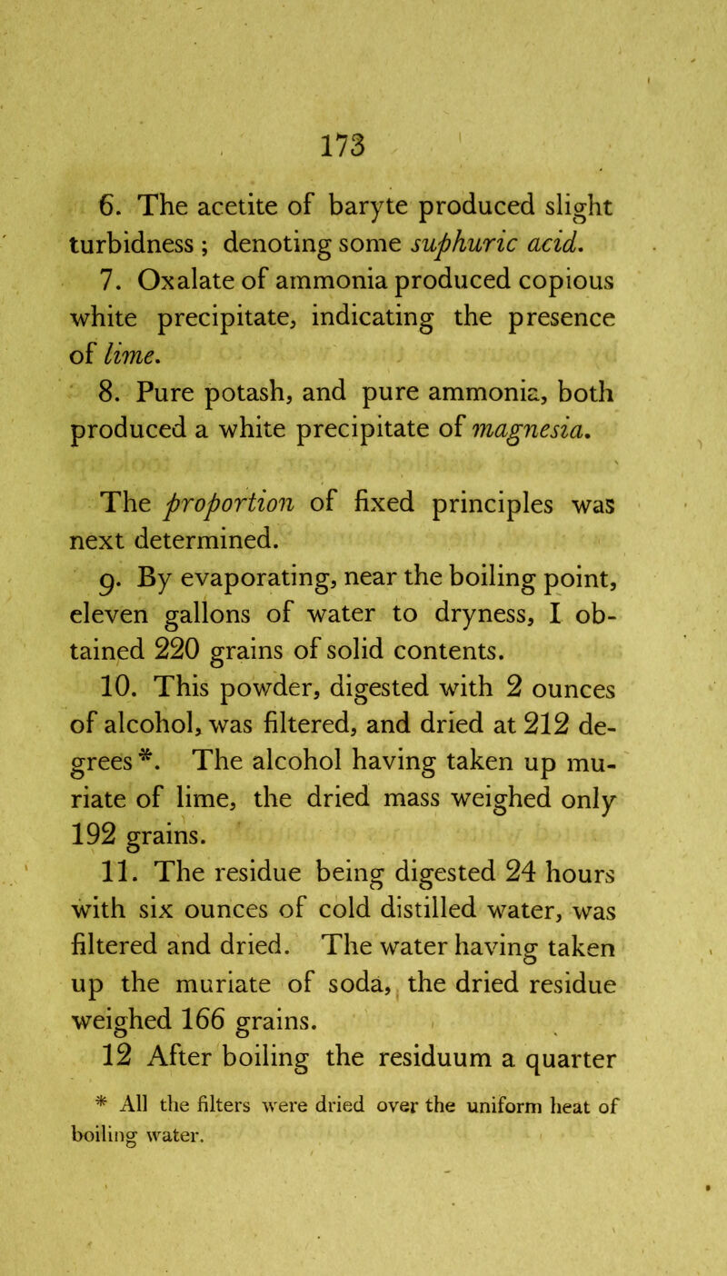 6. The acetite of baryte produced slight turbidness ; denoting some suphuric acid. 7. Oxalate of ammonia produced copious white precipitate, indicating the presence of lime. 8. Pure potash, and pure ammonia, both produced a white precipitate of magnesia. The proportion of fixed principles was next determined. g. By evaporating, near the boiling point, eleven gallons of water to dryness, I ob- tained 220 grains of solid contents. 10. This powder, digested with 2 ounces of alcohol, was filtered, and dried at 212 de- grees The alcohol having taken up mu- riate of lime, the dried mass weighed only 192 grains. 11. The residue being digested 24 hours with six ounces of cold distilled water, was filtered and dried. The water having taken up the muriate of soda, the dried residue weighed 166 grains. 12 After boiling the residuum a quarter * AH the filters were dried oyer the uniform heat of boiling water.