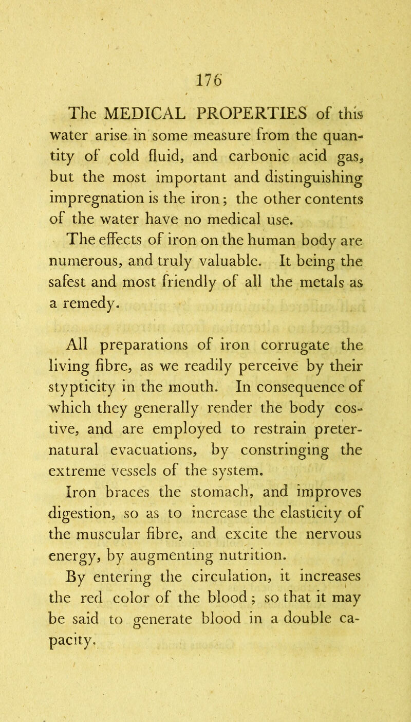 The MEDICAL PROPERTIES of this water arise in some measure from the quan- tity of cold fluid, and carbonic acid gas, but the most important and distinguishing impregnation is the iron; the other contents of the water have no medical use. The effects of iron on the human body are numerous, and truly valuable. It being the safest and most friendly of all the metals as a remedy. All preparations of iron corrugate the living fibre, as we readily perceive by their stypticity in the mouth. In consequence of which they generally render the body cos- tive, and are employed to restrain preter- natural evacuations, by constringing the extreme vessels of the system. Iron braces the stomach, and improves digestion, so as to increase the elasticity of the muscular fibre, and excite the nervous energy, by augmenting nutrition. By entering the circulation, it increases the red color of the blood; so that it may be said to generate blood in a double ca- ts pacity.