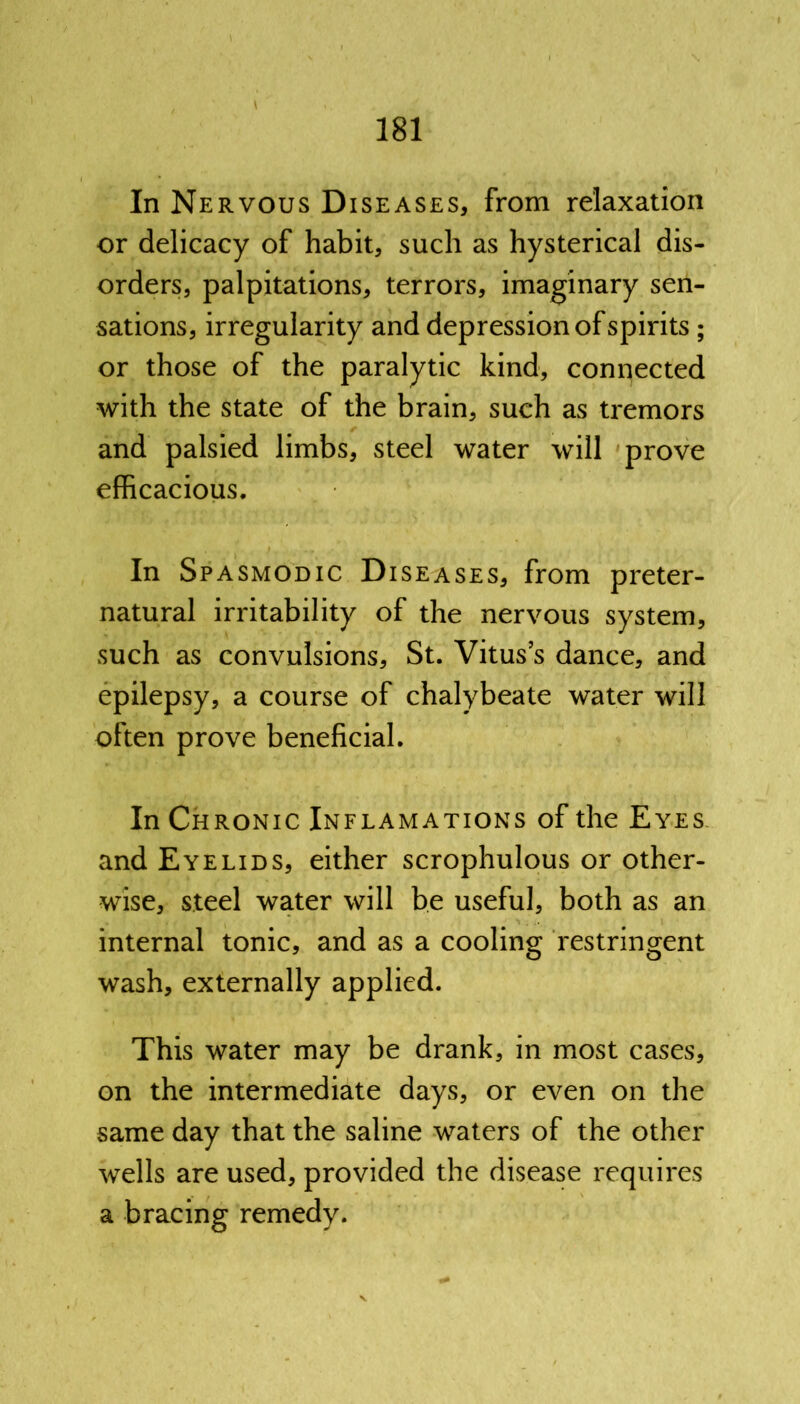 In Nervous Diseases, from relaxation or delicacy of habit, such as hysterical dis- orders, palpitations, terrors, imaginary sen- sations, irregularity and depression of spirits ; or those of the paralytic kind, connected with the state of the brain, such as tremors and palsied limbs, steel water will prove efficacious. In Spasmodic Diseases, from preter- natural irritability of the nervous system, such as convulsions, St. Vitus’s dance, and epilepsy, a course of chalybeate water will often prove beneficial. In Chronic Inflamations of the Eyes and Eyelids, either scrophulous or other- wise, steel water will be useful, both as an internal tonic, and as a cooling restringent wash, externally applied. This water may be drank, in most cases, on the intermediate days, or even on the same day that the saline waters of the other wells are used, provided the disease requires a bracing remedy.