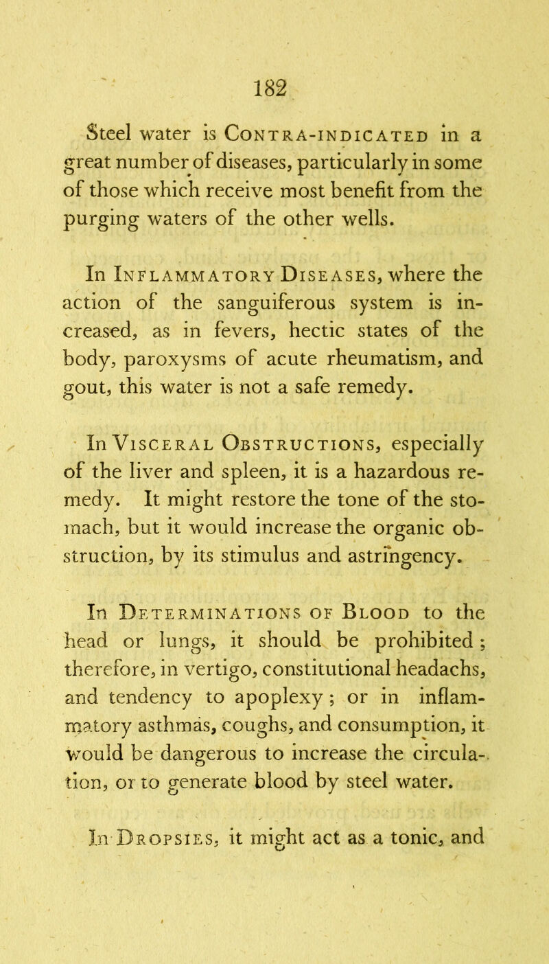 Steel water is Contra-indicated in a great number of diseases, particularly in some of those which receive most benefit from the purging waters of the other wells. In Inflammatory Diseases, where the action of the sanguiferous system is in- creased, as in fevers, hectic states of the body, paroxysms of acute rheumatism, and gout, this water is not a safe remedy. In Visceral Obstructions, especially of the liver and spleen, it is a hazardous re- medy. It might restore the tone of the sto- mach, but it would increase the organic ob- struction, by its stimulus and astrmgency. In Determinations of Blood to the head or lungs, it should be prohibited; therefore, in vertigo, constitutional headachs, and tendency to apoplexy ; or in inflam- matory asthmas, coughs, and consumption, it would be dangerous to increase the circula- tion, or to generate blood by steel water. In Dropsies, it might act as a tonic, and