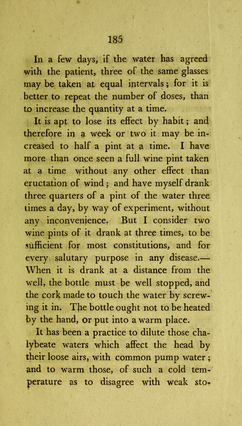 In a few days, if the water has agreed with the patient, three of the same glasses may be taken at equal intervals; for it is better to repeat the number of doses, than to increase the quantity at a time. It is apt to lose its effect by habit; and therefore in a week or two it may be in- creased to half a pint at a time. I have more than once seen a full wine pint taken at a time without any other effect than eructation of wind ; and have myself drank three quarters of a pint of the water three times a day, by way of experiment, without any inconvenience. But I consider two wine pints of it drank at three times, to be sufficient for most constitutions, and for every salutary purpose in any disease.— When it is drank at a distance from the well, the bottle must be well stopped, and the cork made to touch the water by screw- ing it in. The bottle ought not to be heated by the hand, or put into a warm place. It has been a practice to dilute those cha- lybeate waters which affect the head by their loose airs, with common pump water; and to warm those, of such a cold tem- perature as to disagree with weak sto-