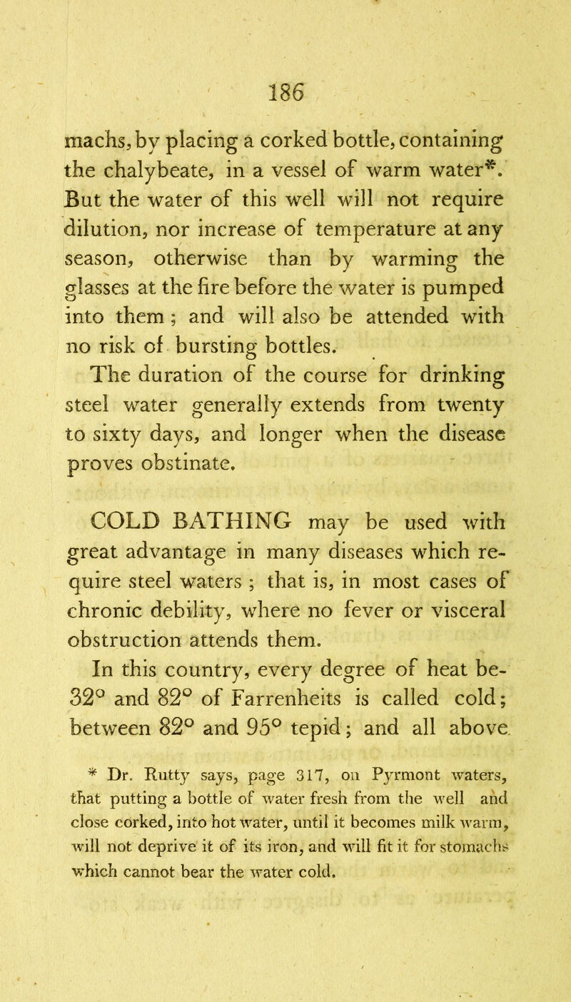 machs,by placing a corked bottle, containing the chalybeate, in a vessel of warm water*. But the water of this well will not require dilution, nor increase of temperature at any season, otherwise than by warming the glasses at the fire before the water is pumped into them ; and will also be attended with no risk of bursting bottles. The duration of the course for drinking steel water generally extends from twenty to sixty days, and longer when the disease proves obstinate. COLD BATHING may be used with great advantage in many diseases which re- quire steel waters ; that is, in most cases of chronic debility, where no fever or visceral obstruction attends them. In this country, every degree of heat be- 32° and 82° of Farrenheits is called cold; between 82° and 95° tepid; and all above. * Dr. Rutty says, page 317, on Pyrmont waters, that putting a bottle of water fresh from the well and close corked, into hot water, until it becomes milk warm, will not deprive it of its iron, and will fit it for stomachs which cannot bear the water cold.