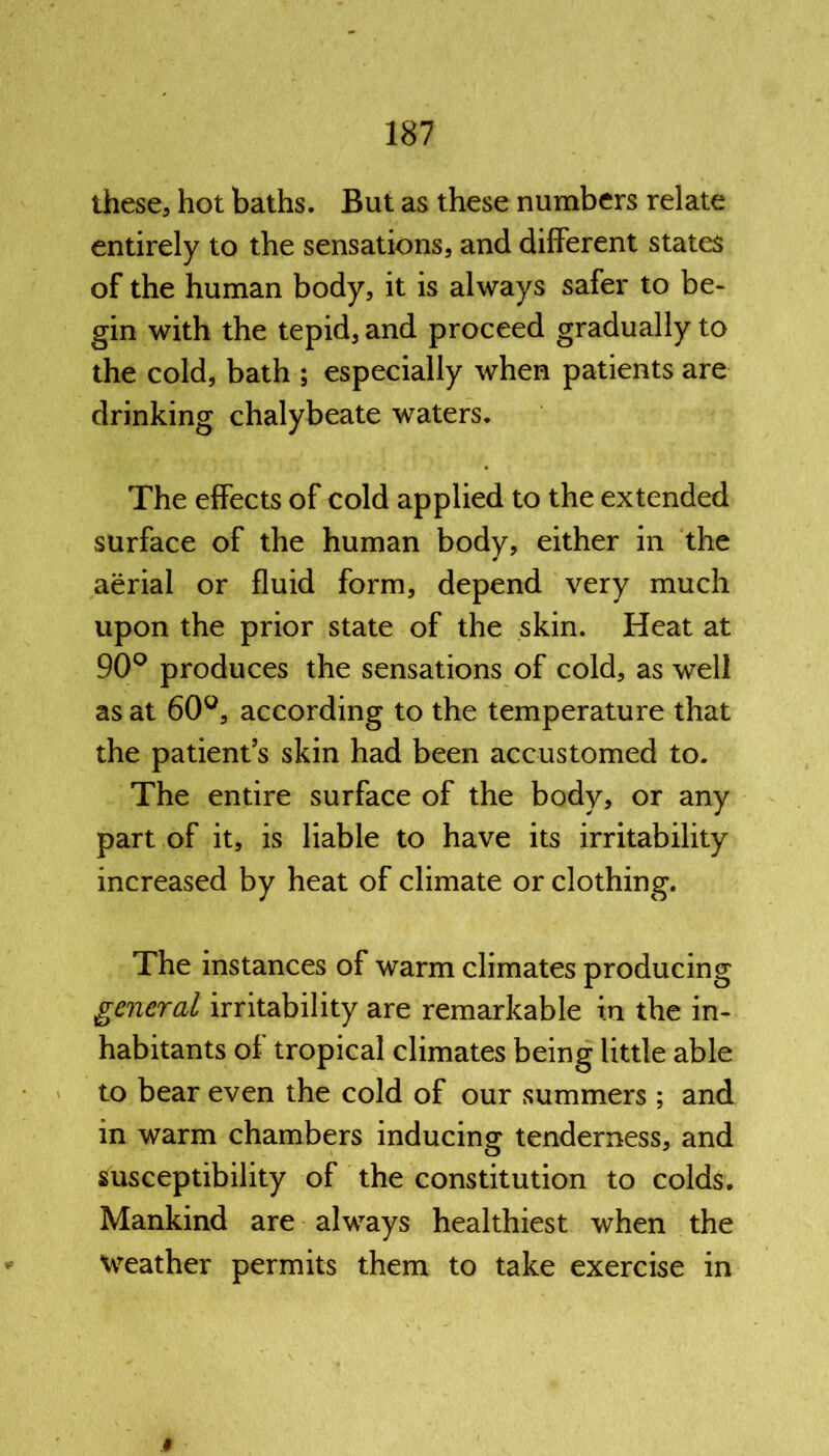 these, hot baths. But as these numbers relate entirely to the sensations, and different states of the human body, it is always safer to be- gin with the tepid, and proceed gradually to the cold, bath ; especially when patients are drinking chalybeate waters. The effects of cold applied to the extended surface of the human body, either in the aerial or fluid form, depend very much upon the prior state of the skin. Heat at 90° produces the sensations of cold, as well as at 60°, according to the temperature that the patient’s skin had been accustomed to. The entire surface of the body, or any part of it, is liable to have its irritability increased by heat of climate or clothing. The instances of warm climates producing general irritability are remarkable in the in- habitants of tropical climates being little able to bear even the cold of our summers ; and in warm chambers inducing tenderness, and susceptibility of the constitution to colds. Mankind are always healthiest when the Weather permits them to take exercise in