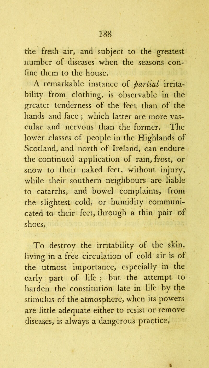 the fresh air, and subject to the greatest number of diseases when the seasons con- fine them to the house. A remarkable instance of partial irrita- bility from clothing, is observable in the greater tenderness of the feet than of the hands and face ; which latter are more vas- cular and nervous than the former. The lower classes of people in the Highlands of Scotland, and north of Ireland, can endure the continued application of rain, frost, or snow to their naked feet, without injury, while their southern neighbours are liable to catarrhs, and bowel complaints, from the slightest cold, or humidity communi- cated to their feet, through a thin pair of shoes. To destroy the irritability of the skin, living in a free circulation of cold air is of the utmost importance, especially in the early part of life ; but the attempt to harden the constitution late in life by the stimulus of the atmosphere, when its powers are little adequate either to resist or remove diseases, is always a dangerous practice.