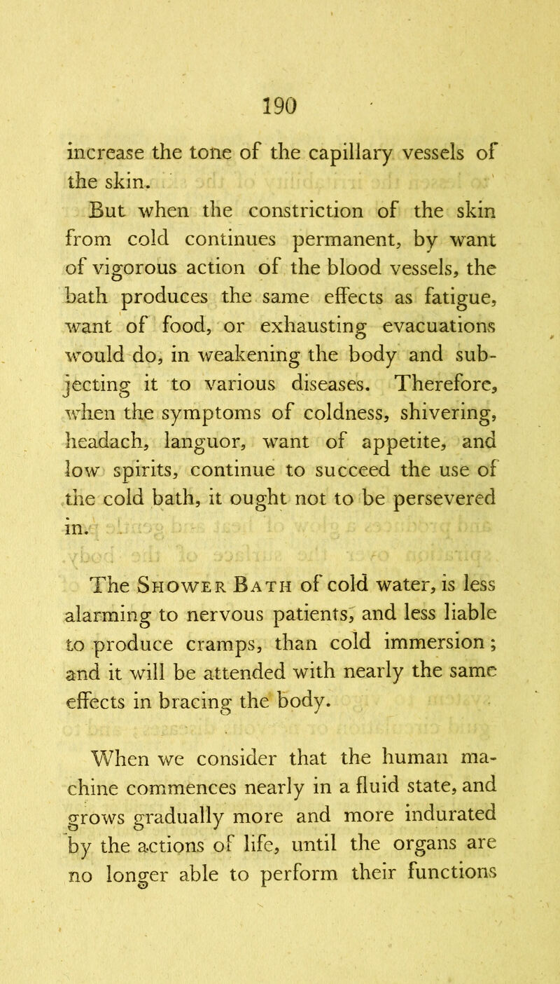 increase the tone of the capillary vessels of the skin. But when the constriction of the skin from cold continues permanent, by want of vigorous action of the blood vessels, the bath produces the same effects as fatigue, want of food, or exhausting evacuations would do, in weakening the body and sub- jecting it to various diseases. Therefore, when the symptoms of coldness, shivering, headach, languor, want of appetite, and low spirits, continue to succeed the use of the cold bath, it ought not to be persevered in. The Shower Bath of cold water, is less alarming to nervous patients, and less liable to produce cramps, than cold immersion; and it will be attended with nearly the same effects in bracing the body. When we consider that the human ma- chine commences nearly in a fluid state, and grows gradually more and more indurated by the actions of life, until the organs are no longer able to perform their functions