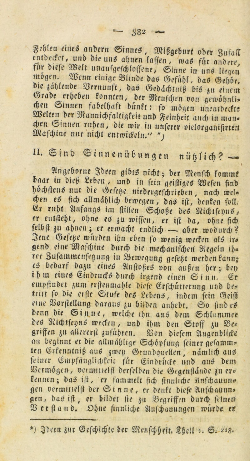 eite* anbern (Sinnet, ^ifgebtirf ober SufafI cnrberfer. unb bie um* ajjtien raffen, wa$ für anbere. für öicfe 2Be(f unaufgefdbfoffene> (Sinne in unt liegen mögen, SBenn einige Sölmbe bat @efu&I, bat ®ef)6r, me $at)lenbe Vernunft, bat ®ebäcf)tni$ bit *u einet« ©rabe er&e&en fonntcn, ber Wlen\d)en t>on gewöfrnli. Wn ©innen fabelhaft bünfr: fo mögen unenlberfte SÜJeiten ber vjlannicbfalfigfett unb Reinheit auch in man* 4>en ©innen ru^cn' b,e wir in nnferer oidorganiftrieri iükfa;tne nur nid;t entwicfetn. *; II. ©inb ©innenÜbungen n ü § fi c& ? —• 9ingeborne ^been gib^ nfcbf; ber 3ftenfcf> FomntF bnar in Die£ £eben , unb in fein geif?ige0 2Befen fmb f)öd;|ten6 nur bie C^efege niebergefdjrieben , nach roet* ef?en e$ (ui) atlmdbli# bewegen, bat iff, benfen fo«, ßr rubf 2infang0 im (fitten ©d;o£e bet 3bcbtfei)n$, er enthebt, ot>ne etf $u wiffen, er i|? ba, ohne ftcb feibfi ju atmen; er ermarff enblitf; aber woburd)? 3ene @efe£e rvnrben it)n eben fo wenig werfen al3 ir* genb einel^afcbine burtf) bie medmnifcben Regeln ij)* rer Sufammenfejjung in Bewegung gefegt werben farm; et bebarf baju eine^ 91n(ioße$ oon außen \)et; bet> i&m eiueä ßinbrurftf burd; irgenb einen ©inn. dt empftnbet jum erfiemuafde birfe ßrfrfimming unb be* fmr fo bie crfie ©rufe be^ Sebent, inbem fein (3eifi eine &or|M'Ung barane $u hüben anbcbf. ©o fmbe£ benn bie ©in ne, weld>e iljn au3 beut ©djlummer bet 3dcf)tfci;n3 werfen , unb il>m ben ©tof su 8e» griffen ju allererl* jufii&ren. «Bon biefem Siugenblirfe an beginnt er bie aüwablige ©rföpfung feiner gefamm* len (£rfennlniß au$ jwep ©runbqueßen, ndmltcb aus» feiner (£mpfanglid>feii für (Sinbrürfe unb ant betn Vermögen, oenuttwffl berfetben bie ötgenfldnbe er« fettnen; bas i|t, er fammelt ftcb ftnnlidK iMnfcbauun» gen oermittelfi ber Sinne, er beuft biefe ilnfcfoauun* gen, ba£5 ifl / er hübet fte $u Gegriffen burcf> feiner? SScrflanb, £Ü>ne fmnlicte Stufdiauungen würbe et *) 3becn m <3ef#ic£te ber SRtiifcßfrff» t$e\\ 3. 6; 21g.