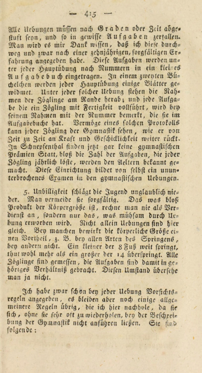 4j5 3(Ue Uebungen mfiffen nach ©raben ober 3eit fluft fcnn, unb fo in gnviffe Aufgaben jerfaflem 3Jlau roirb eö mir 3)anf »«ffen, bajj ich biete burdj- weg unb $»ar nach einer aebnjdfjrigen/ forgfdltigen Er- fahrung angegeben habe. 2)iffc Slufgaben »erben un- ter jeber £puptubung nach Hummern in ein tleireg 91 u f g a b c b u ch eingetragen, 3n einem $»rt;ten 33ü= (bellen »erben jeber £aupfü&ung einige Blatter ge- n>ibaict. Unter jeber foicher Ue&ung fletjen bie 9taf;* men ber 3^fl^n0e am S^nbe herab; unb je-be 9lufga- be bie ein Sögling mit gertigfeit ooHführt, wirb bet) feinem Nahmen mit ber Stummer bemerft, bie fie im 9tufgaöebuche bot. Vermöge rittet folgen $rotof oll# fann jeber Sögling ber ©pmnafiif feben, »ie er oon Seit $u Seit an Äraft unb ©efchicflidbFeit »eiter rucf’f. 3n ©cbnepfemhal ftnben je|t gar feine gpmnajlifthcn Prämien 0tatt, blof? bie Sabl ber Aufgaben, bie jeber Sögling jährlich I6fle, »erben ben keltern befannt ge= macht. 3)iefe Einrichtung bilbet oon fclbjt ein unun- terbrochene^ Ejamen in ben gpmnaffifchen Uebungen. 5. Unbifligfeit fdjldgtbie Sugenb unglaublich nie- ber. 27tan oertneibe fte forgfdltig. 2>aS »öS blof «Probuft ber Äörpcrgr6§e iß, rechne man nie alS 3>er= bienjt an, fonbern nur bas, »aS mühfant burch Uc- hung ertoorben »irb. 3iicht allein Uebungen (inb b^r gleich. 25ei; manchen bercirft bie förpcrliche ©röjjc ci- nen 2>ortl)ci(, 5. 23. bei; aßen Wirten beS ©pringenS , bet) anbern nicht. Ein fletner ber 8§u$ »eit fpringt, thutmohl mehr als ein großer ber 14 überfpringt. 2Ule Soglinge finb gemcffen, bie Aufgaben finb barnit in ge- hörige^ 23crhdltniß gebracht, liefen Umfiatib überfcbe man ja nicht. 3cf) habt 5»ar fdbon bet) jeber Uebung 23orjj(hfS- regeln angegeben # eS bleiben aber nod; einige aüge« meinerc Regeln übrig, bie id; hier nachbole, ba fie ftch 9 ot;ne fie fci)r oft ju»ieberhölen, bei; ber 25efchrei* bung ber ©pittnafUf nicht anfu^ren liefen. 0ie fin$> folgenbc;