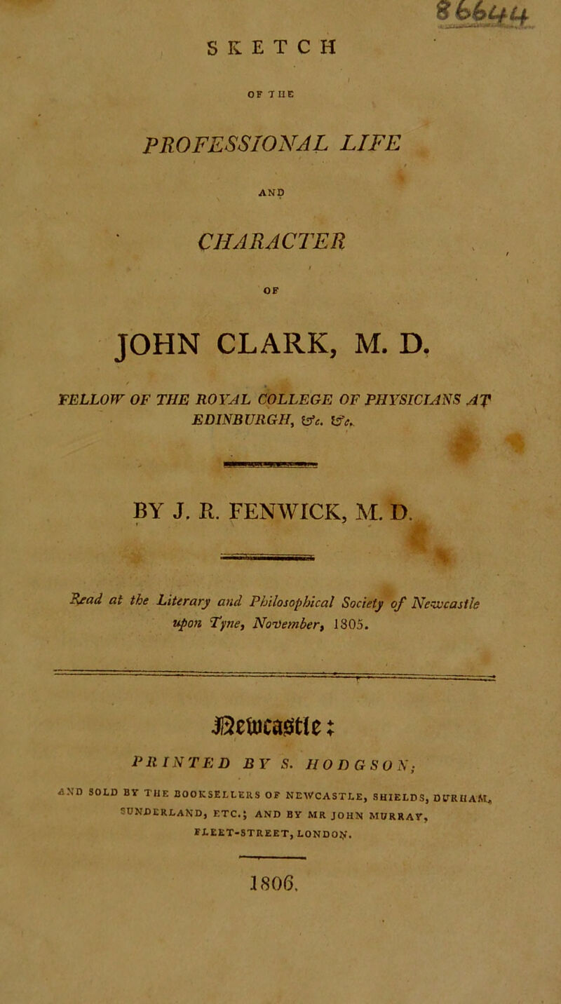 S ooj^^ SKETCH j OF T HE PROFESSIONAL LIFE AND CHARACTER OF JOHN CLARK, M. D, FELLOW OF THE ROYAL COLLEGE OF PHYSICIANS AT EDINBURGH, BY J. R. FENWICK, M. D. S^ad at the Literary and Philosophical Society of Newcastle upon Tyne, November, 1805. jaetucaistle; PRINTED BY S. HODGSON; AXD SOLD BY THE BOOKSELLERS OF NEWCASTLE, SHIELDS, DtlRHAM. SUNDERLAND, ETC.; AND BY MR JOHN MURRAY, FLEET-STREET, LONDOJJf. 1806,