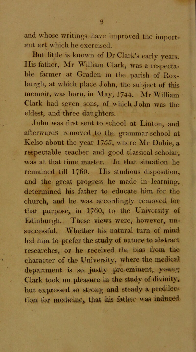 and whose writings liave Improved the import- ant art which he exercised. But little is knoAvn of Dr Clark’s early years. His father, Mr William Clark, was a respecta- ble farmer at Graden in the parish of Rox- burgh, at which place John, the subject of this memoir, was born, in May, 1744. Mr William Clark had seven sons, of wliich John was the eldest, and three daughters. John was first sent to school at Linton, and afterwards removed .to the grammar-school at Kelso about the year 1755, where Mr Dobie, a respectable teacher and good classical scholar, was at that time master. In that situation he remained till 1760. His studious disposition, and the great progress he made in learning, determined his father to educate him for the church, and he was accordingly removed for that purpose, in 1760, to the University of Edinburgh. These views were, however, un- successful. Whether his natural turn of muKl led him to prefer the study of nature to abstract researches, or he received tlie bias from the character of the University, where the raedical department is so justly pre-eminent, young Clark took no pleasure in the study of divinity, but expressed so stixmg and steady a predilec- tion for medicine^ that Iris father was induced