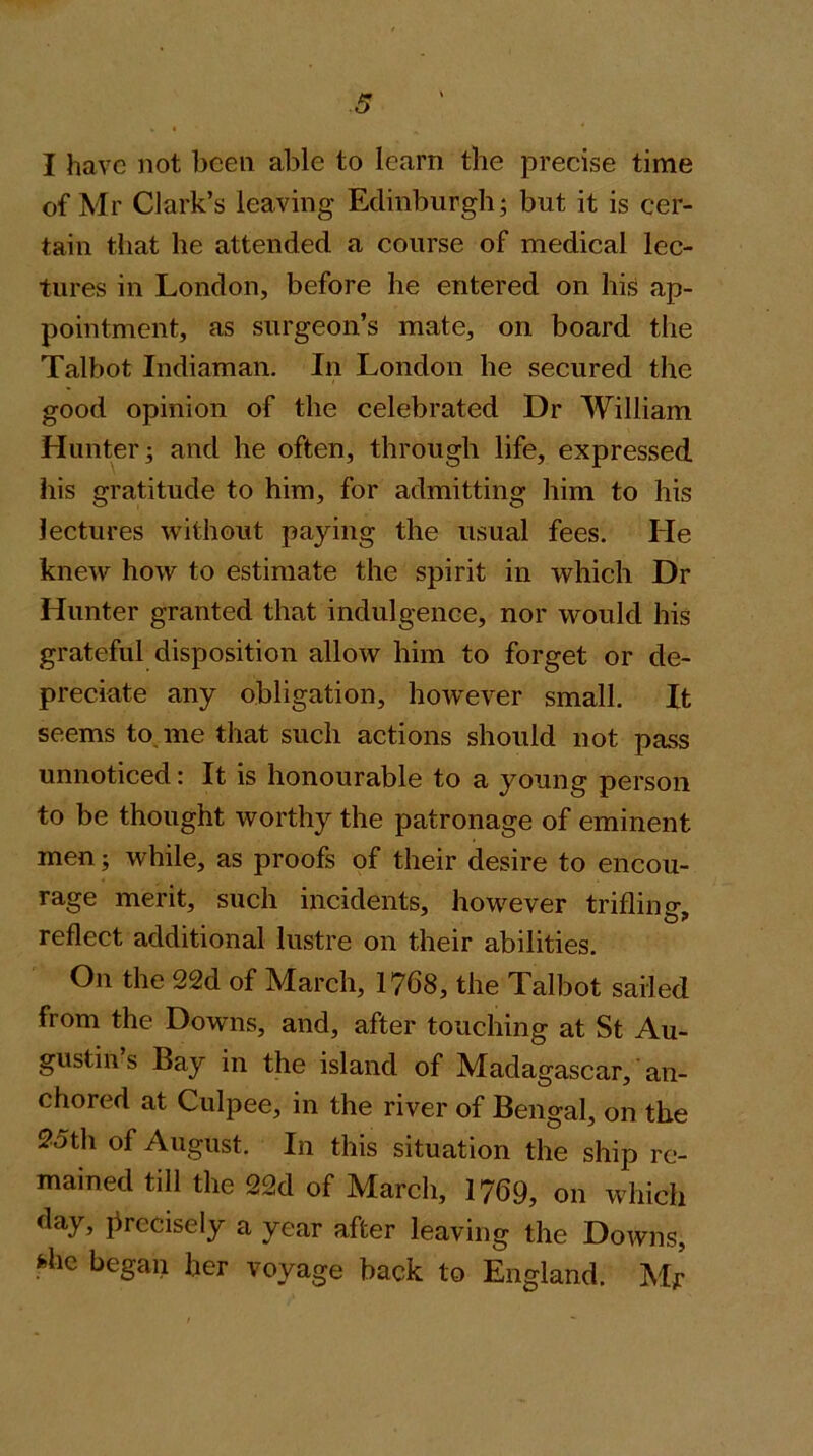 I have not been able to learn the precise time of Mr Clark’s leaving Edinburgh; but it is cer- tain that he attended a course of medical lec- tures in London, before he entered on his ap- pointment, as surgeon’s mate, on board the Talbot Indiaman. In London he secured the good opinion of the celebrated Dr William Hunter; and he often, through life, expressed his gratitude to him, for admitting him to his lectures without paying the usual fees. He knew how to estimate the spirit in which Dr Hunter granted that indulgence, nor would his grateful disposition allow him to forget or de- preciate any obligation, how^ever small. It seems to me that such actions should not pass unnoticed: It is honourable to a young person to be thought worthy the patronage of eminent men; while, as proofs of their desire to encou- rage merit, such incidents, however trifling, reflect additional lustre on their abilities. On the 22d of March, 1768, the Talbot sailed from the Downs, and, after touching at St Au- gustin s Bay in the island of Madagascar, an- chored at Culpee, in the river of Bengal, on the 95th of August. In this situation the ship re- mained till the 22d of March, 1769, on which day, precisely a year after leaving the Downs, fehc began her voyage back to England. Mr