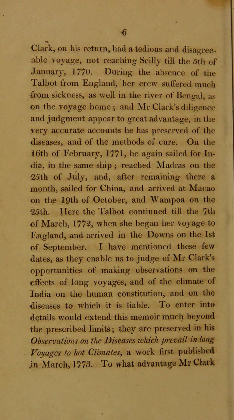 Clark, on liis return, had a tedious and disagree^ able voyage, not reaching Scilly till the 5th of January, 1770. During the absence of the Talbot from England, her crew suffered much from sickness, as well in the river of Bengal, as on the voyage home ; and Mr Clark’s diligence and judgment appear to great advantage, in the very accurate accounts he has preserved of the diseases, and of the methods of cure. On the . I6th of February, 1771> he again sailed for In- dia, in the same ship; reached Madras on the 25th of July, and, after remaining there a month, sailed for China, and arrived at Macao on the 19th of October, and Wampoa on the 25th. Here the Talbot continued till the 7th of March, 1772, when she began her voyage to England, and arrived in the Downs on the 1st of September. I have mentioned these few dates, as they enable us to judge of Mr Clark’s opportunities of making observations on the effects of long voyages, and of the climate of India on the human constitution, and on the diseases to which it is liable. To enter into details would extend this memoir much beyond the prescribed limits; they are preserved in his Observations on the Diseases which prevail in long Voyages to hot Climates, a work first published jn March, 1773. To what advantage Mr Clark