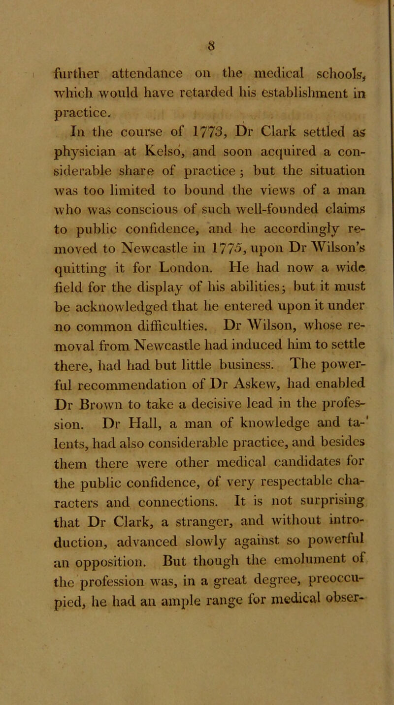 further attendance on the medical schools, which would have retarded his establishment in practice. In the course of 1773, Dr Clark settled as physician at Kelso, and soon acquired a con- siderable share of practice ; but the situation was too limited to bound the views of a man who was conscious of such well-founded claims to public confidence, and he accordingly re- moved to Newcastle in 1773, upon Dr Wilson’s quitting it for London. He had now a wide field for the display of his abilities j but it must be acknowledged that he entered upon it under no common difficulties. Dr Wilson, whose re- moval from Newcastle had induced him to settle there, had had but little business. The power- ful recommendation of Dr Askew, had enabled Dr Brown to take a decisive lead in the profes- sion. Dr Hall, a man of knowledge and ta-' lents, had also considerable practice, and besides them there were other medical candidates for the public confidence, of very respectable cha- racters and connections. It is not surprising that Dr Clark, a stranger, and without intro- duction, advanced slowly against so powerful an opposition. But though the emolument of the profession was, in a great degree, preoccu- pied, he had an ample range for medical obser-