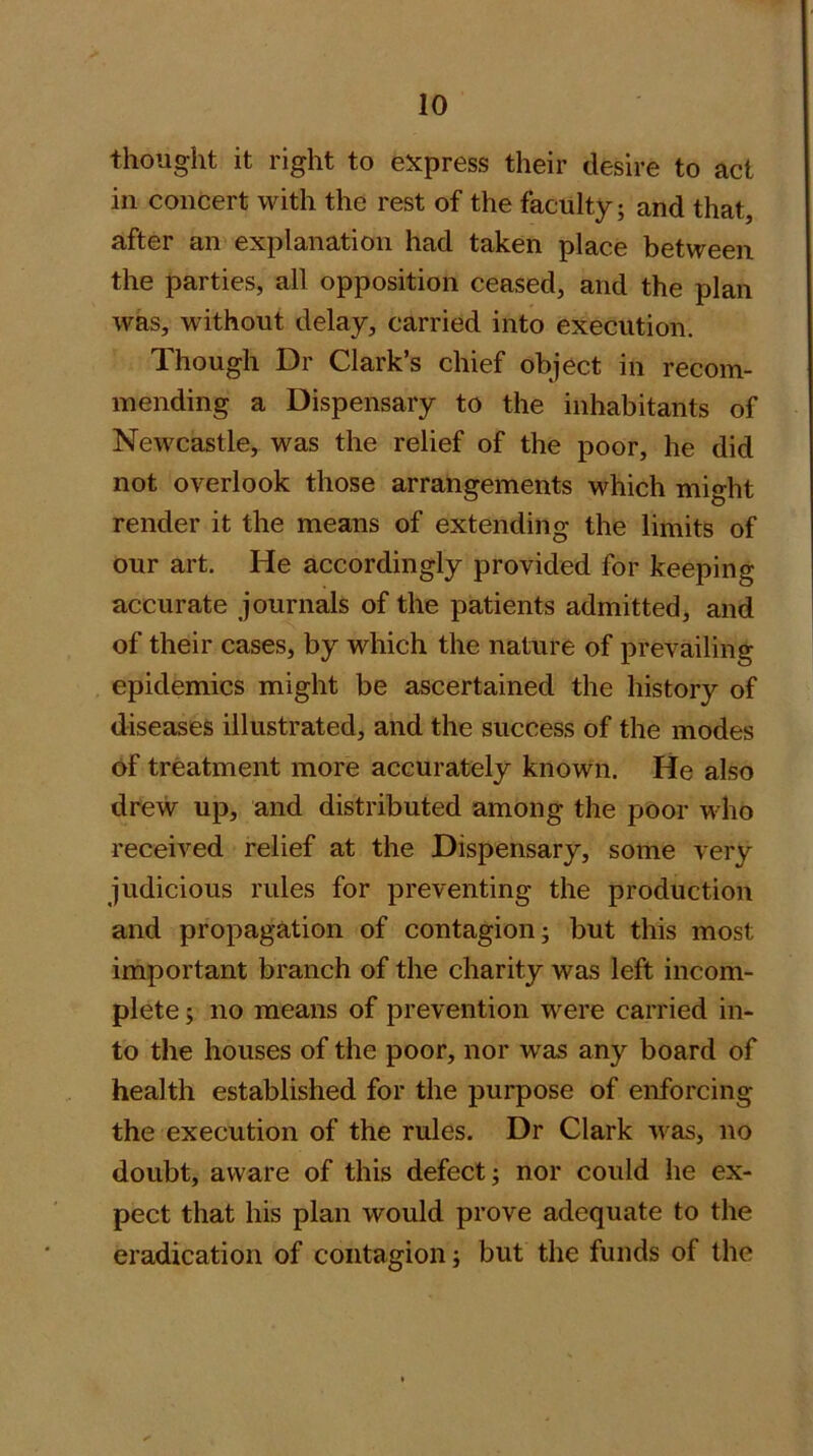 thought it right to e^cpress their desire to act in concert with the rest of the faculty; and that, after an explanation had taken place between the parties, all opposition ceased, and the plan was, without delay, carried into execution. Though Dr Clark’s chief object in recom- mending a Dispensary to the inhabitants of Newcastle, was the relief of the poor, he did not overlook those arrangements which might render it the means of extending the limits of our art. He accordingly provided for keeping accurate journals of the patients admitted, and of their cases, by which the nature of prevailing epidemics might be ascertained the history of diseases illustrated, and the success of the modes of treatment more accurately known. He also drew up, and distributed among the poor who received relief at the Dispensary, some very judicious rules for preventing the production and propagation of contagion; but this most important branch of the charity was left incom- plete ; no means of prevention were carried in- to the houses of the poor, nor was any board of health established for the purpose of enforcing the execution of the rules. Dr Clark was, no doubt, aware of this defect; nor could he ex- pect that his plan would prove adequate to the eradication of contagion; but the funds of the