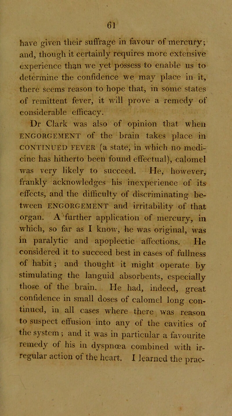 have given their suffrage in favour of mercury; and, though it certainly requires more extensive experience th^n we yet possess to enable us to determine the confidence we may place in it, there seems reason to hope that, in some states of remittent fever, it will prove a remedy of considerable efficacy. Dr Clark was also of opinion that when ENGORGEMENT of the brain takes place in CONTINUED FEVER (a state, in which no medi- cine has hitherto been found effectual), calomel was very likely to succeed. He, however, frankly acknowledges his inexperience of its effects, and the difficulty of discriminating be- tween ENGORGEMENT and irritability of that organ. A further application of mercury, in which, so far as I know, he was original, was in paralytic and apoplectic affections. He considered it to succeed best in cases of fullness of habit; and thought it might operate by stimulating the languid absorbents, especially those of the brain. He had, indeed, great confidence in small doses of calomel long con- tinued, in all cases where there was reason to suspect effusion into any of the cavities of the system; and it was in particular a favourite remedy of his in dyspnoea combined with ir- regular action of tho heart. I learned the prac-