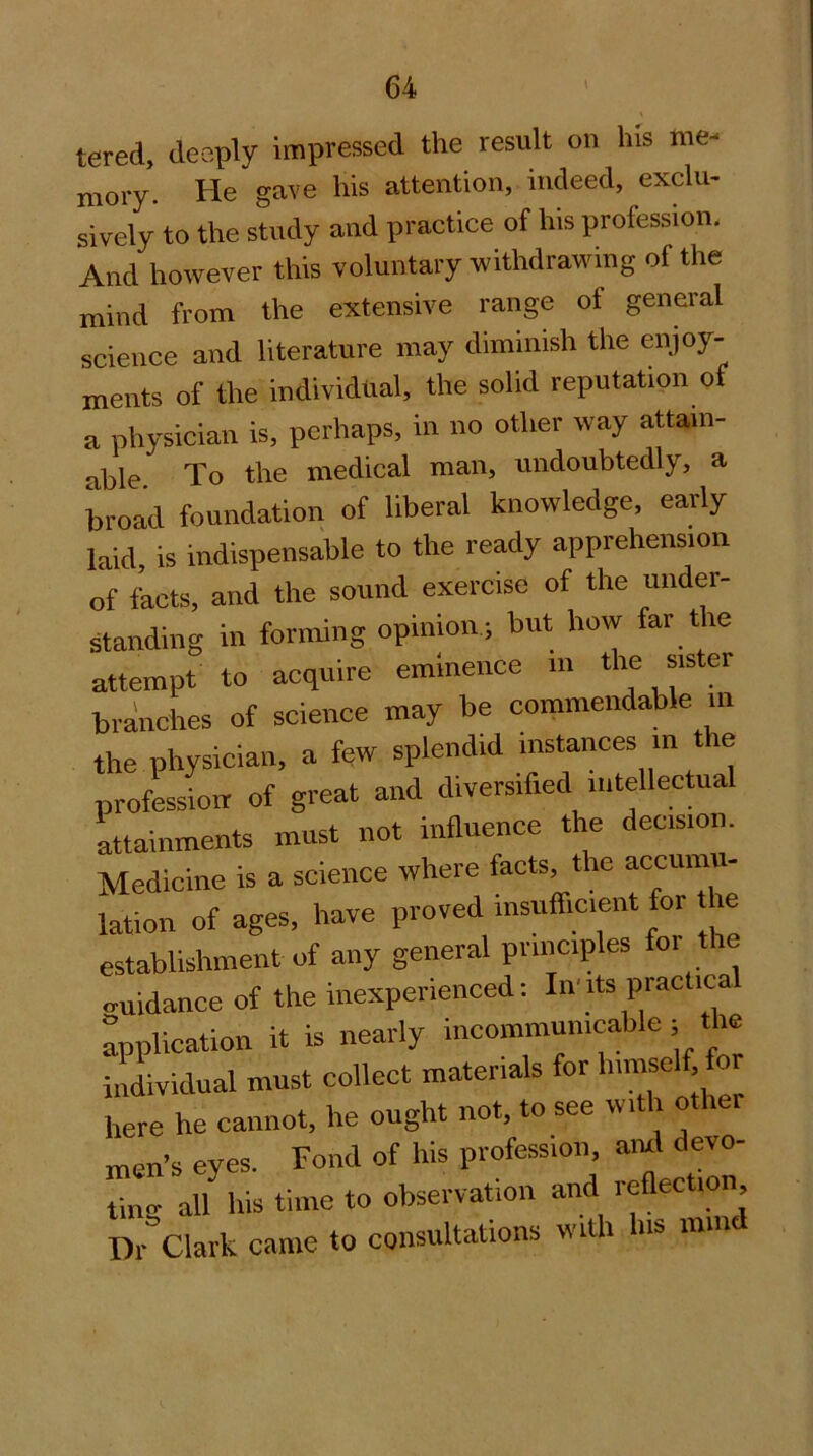 tered, deeply impressed the result on his me- mory. He gave his attention, indeed, exclu- sively to the study and practice of his profession. And however this voluntary withdrawing of the mind from the extensive range of general science and literature may diminish the enjoy- ments of the individual, the solid reputation of a physician is, perhaps, in no other way attain- able To the medical man, undoubtedly, a broad foundation of liberal knowledge, early laid, is indispensable to the ready apprehension of Lets, and the sound exercise of the under- standing in forming opinion; but how far the attempt to acquire eminence m the sister branches of science may be commendable in the physician, a few splendid instances m tie profession of great and diversified iiitellectual Lainments must not influence the decision. Medicine is a science where facts, the accumu- lation of ages, have proved insufiiment for he establishment of any general principles for the ..uidance of the inexperienced: In'its practical Application it is nearly incommunicable ; the hiividual must collect materials for hirnself fo here he cannot, he ought not, to see with other men’s eyes. Fond of his profession, ami devo- tinn- a/ his time to observation and reflection Dr°Clarfc came to consultations with liis mind