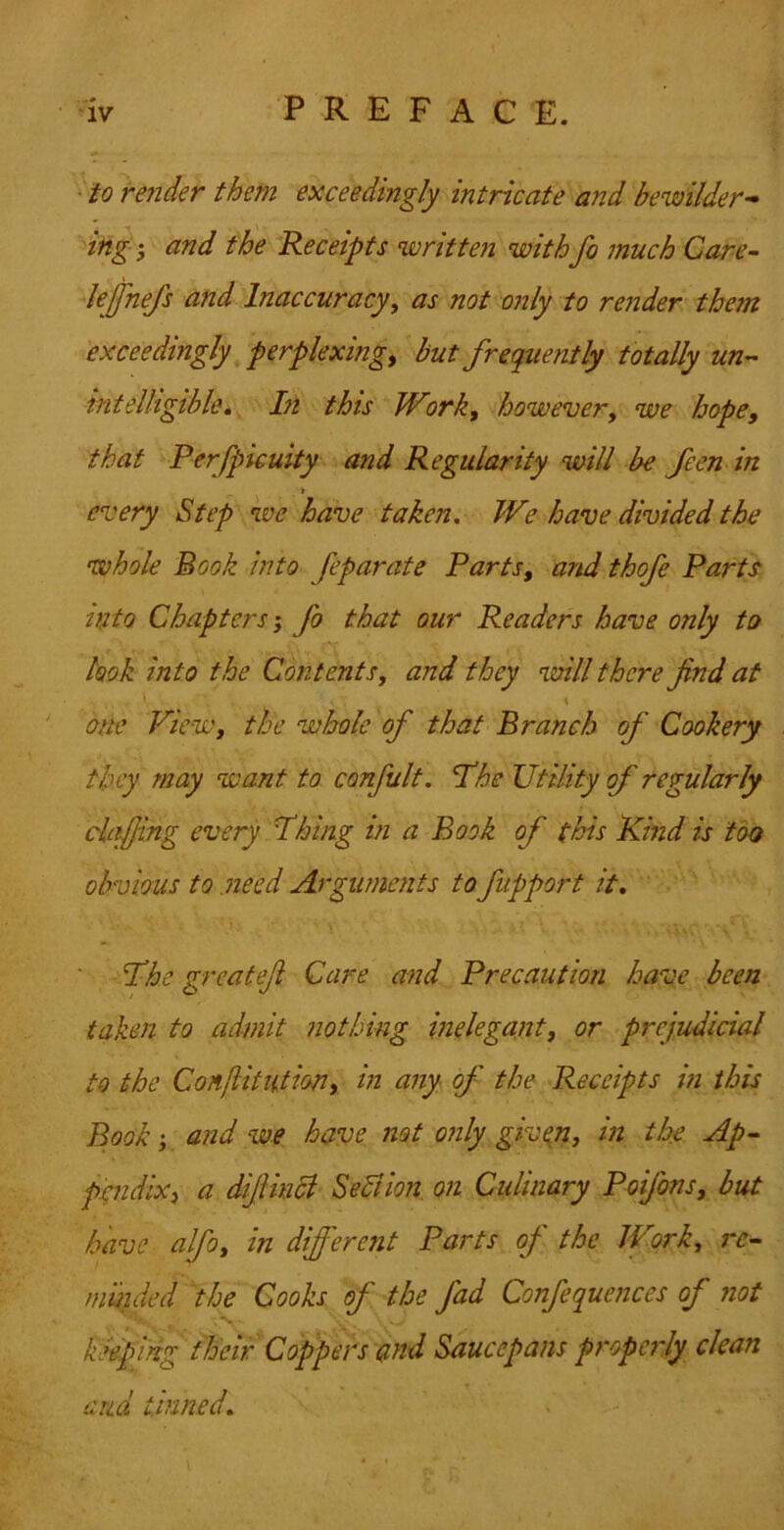 • to render them exceedingly intricate and bewilder-^ ing', and the Receipts written with fo much Care- lejjhefs and Inaccuracy^ as not only to render them exceedingly perplexing^ but frequently totally un-- intelligible* In this Work, however, we hope, that Perfpicuity and Regularity will be feen in > every Step we have taken. We have divided the whole Book into feparate Parts, and thofe Parts into Chapters; fo that our Readers have only to look into the Contents, and they will there find at one View, the whole of that Branch of Cookery they may want to confult, The Utility of regularly claffing every Thing hi a Book of this Kind is too obvious to need Arguments to fupport it. The greatefi Care and Precaution have been taken to admit nothing inelegant, or prejudicial to the Conliitution, in any of the Receipts in this Book j and we have not only given, in the Ap~ ptndix, a difiinci SeBion on Culinary Poifons, but have alfo, in different Parts of the Work, re- mmded the Cooks of the fad Confequences of not keeping their Coppers and Saucepans propcidy clean and tinned. \