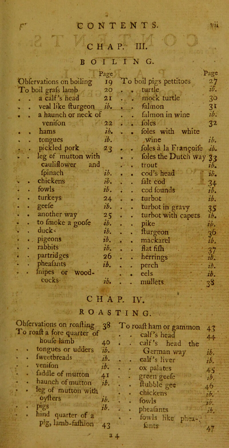 C H A P. III. B O T l I ~N G. ; Page Rage ervations on boiling 19 T0 boil pigs pettitoes boil grafs lamb 20 • turtle iB. a calf’s head 21 • mock turtle 30 veal nice fturgeoti , ib. • falmon a haunch or neck of • falmon in wine ib. venifon 22 • foies 32 hams lb. • foies with white tongues ib. ' . Wine ib. pickled pork 23 • foies a la Francoife ib. leg of mutton with * foies the Dutch way 2-? cauliflower and • trout ib. fpinach 'ib. • cod’s head ib. chickens tb. fait cbd 34 fowls ib. • cod founds ib. turkeys 24 • turbot ib. geefe ib. turbot in gravy 35 another way 25 • turbot with capers ib. to fmoke a goofe ib. pike ib. duck'- ib. • fturgeon 36 . pigeons ib. • mackarel tb. rabbits ib. flat fifh 37 partridges 26 • herrings ib. pheafants ib. 9 perch ib. fnipes or wood- ‘ • eels ' •• ib. cocks* ib. • mullets * • 3^ CHAR IV. roasting. ^ V v#ii iwaiiH+g To roafta fore quarter of houfe lamb tongues or udders fweetbreads venifon faddle of mutton baunch of mutton Jeg of mutton with oyfters pigs hind quarter of a pig, lamb-fafhion 38 T0 roaft ham or gammon • . calf’s head 43 44 40 . . calf’s head the ib. German w’ay ib. ib. . . calf’s liver ib. ib. • . ox palates 45 41 • . green geefe ib, ib. . . ftubble gee . . chickens 46 ib. ' . ib. . . fowls ib. ib. . . pheafants '''< . . fowls like phea-.- ib. 43 finis 47 34