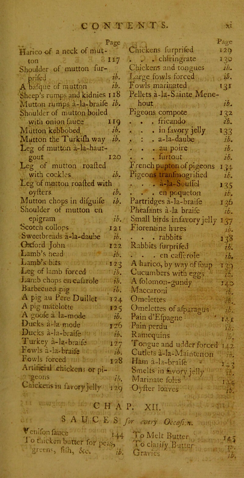 Haricoof a neck of mut- ton Shoulder of mutton fur- prifcd . A bafque of mutton Sheep’s rumps and kidnies Mutton rumps a-la-braifc Shoulder of mutton boiled with onion fauce Mutton kebbobed Mutton the T urkifli vt Leg of mutton a-la-haur- gout Leg of mutton roafted with cockles d T E N T S. xi ’age Page Chickens furprifed 120 j I17 . . . chiringrate 130 Chickens and tongues ib. ib. Large fowls forced . ib. ib. Fowls marinated ’3^ ri8 Pellets a-k-Sainte Mene ib. hout ib. Pigeons compote 132 II9 . . . fricando i'b. ib. . , . in lavory jelly *33 ib. : . a-la-daube jb. . . . au poire ib. 120 . . . furtout ib. Erench pupton of pigeons 134 ib. Pigeons tranfniogi ified ib. ib. oyfters. Mutton chops in difguife ib. Shoulder of mutton en epigram Scotch collops Sweetbreads a-la-daube Oxford John Lamb’s head Lamb’s bits Leg of lamb forced J^amb chops en cafarole Barbecued pig A pig au Pere Duillet A pig matelotte A goofe i la-mofle Dacks a-la-mode Ducks a-la-braife ' Turkey a-la-braife P'ewls a-la-braife Fowls forced Anihcial chickens or pi- geons Chickens in favory jelly ib. 121 ib. 122 ib. 123 ^b. ib. , '124 125 ib. 126 ib. 127 ib. 128 . a-la-buullei 135 . . . en poqueton ib. Partridges a-la-braife 136 Pheafants a-la braife ib. Small birds infavoryjelly 137 Florentine hares - . . rabbits Rabbits furprifed - • . en callcrole A harico, by way of Pjup Cucumbers with eggs A folomon-gundy Maccaroni - Omelettes Omelettes of afpttragus ‘ Pain d’Efpagne • Pain perdu Ramcquins Tongue and udder forced 142 Cutlets a-la-MainCcnon Ham a-la-braife 138 ib. ib, ib, J40 a. ib, I4t ib: ib. ib. J 29 Smelts in fevory jelly Marinate foies ’ Oyilcr loaves w. ib. 144 ib. c H A P. XII. SAUCE 3 for every Occafi:n. Vcniron fauce 144 To Melt Butter ' 1 o taicken butter for peas. Tb clai ify Buucr gr-tii'-, fiih, Gravies IP.