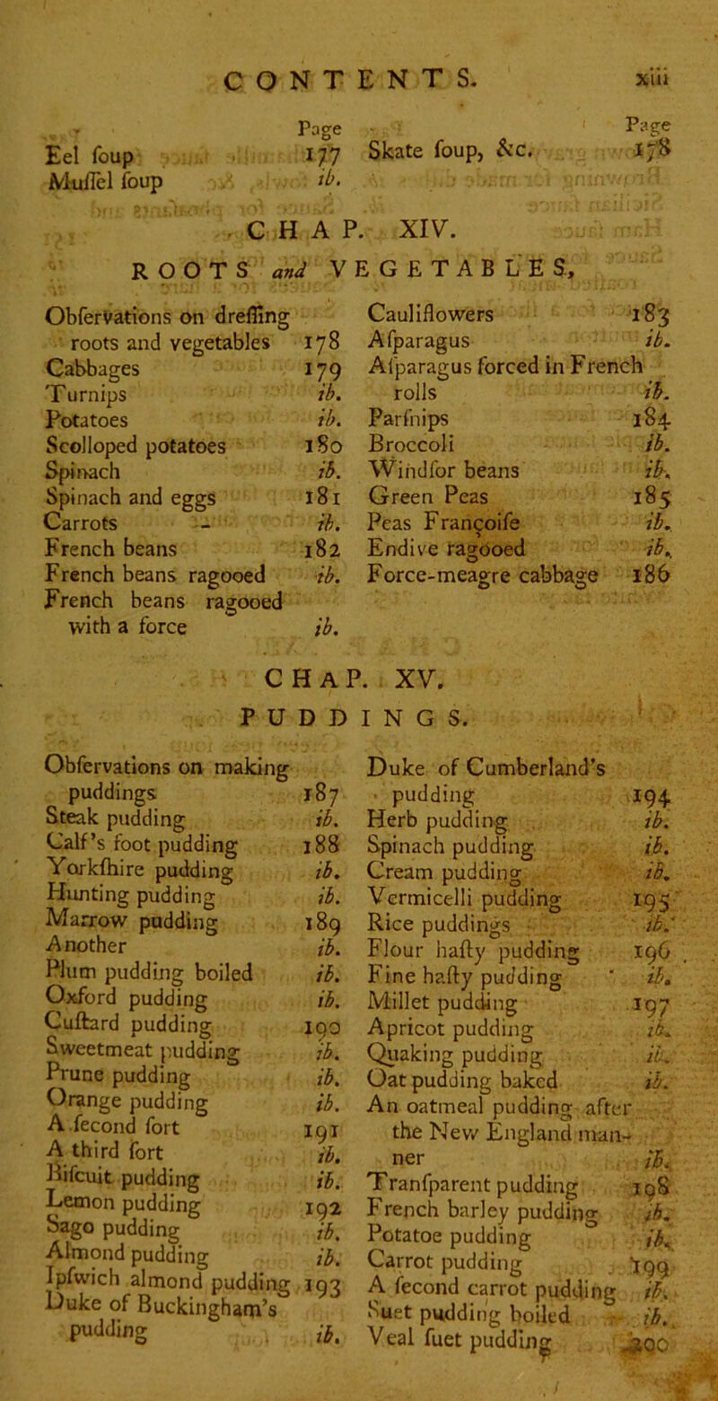 Page Eel foup 177 MuiTel foup iO. • CHAP R O O T S V ObferVations on d refling roots and vegetables 178 Caibbages 179 Turnips ib. Potatoes ib. Scolloped potatoes iSo Spinach ib. Spinach and eggs 181 Carrots ih. French beans 182 French beans ragooed •ib. French beans ragooed with a force ib. Page Skate foup, &c. 17H XIV. G £ T A B L E S, Cauliflowers 183 Afparagus ib. Afparagus forced in French rolls ib. Parfnips 184 Broccoli ib. Windfor beans ib; Green Peas 185 Peas Fran^oife ib. Endive ragooed ib. Force-meagre cabbage 0 0 186 CHA] P U D D Obfervations on naaking puddings. 187 Steak pudding ib. Calf’s foot pudding 188 Yorkfhire pudding ib. Hunting pudding ib. Marrow padding 189 Another ib. Plum pudding boiled ib. Oxford pudding ib. Cuftard pudding 190 Sweetmeat pudding ib. Prune pudding ib. Orange pudding ib. A .fecond fort 191 A third fort ib. iVifcuit pudding ib. Lemon pudding 192 Sago pudding ib. Almond pudding ib. Ipfwich almond pudding 193 Duke of Buckingham’s pudding a. XV. I N G S. Duke of Cumberland’s ■ pudding .194. Herb pudding ib. Spinach pudding ib. Cream pudding ib. Vermicelli pudding 195 Rice puddings ; ib.' Flour hafty pudding 196 Fine hafty pudding ' ib. Millet pudding .197 Apricot pudding iL Quaking pudding ib. Oat pudding baked ib. An oatmeal pudding after the Nev/ England man- ner ib. Tranfparent pudding 198 French barley pudding ih, Potatoe pudding Carrot pudding jgg A fecond carrot pudding ih Suet pudding boiled ■ ib., Veal fuet pudding