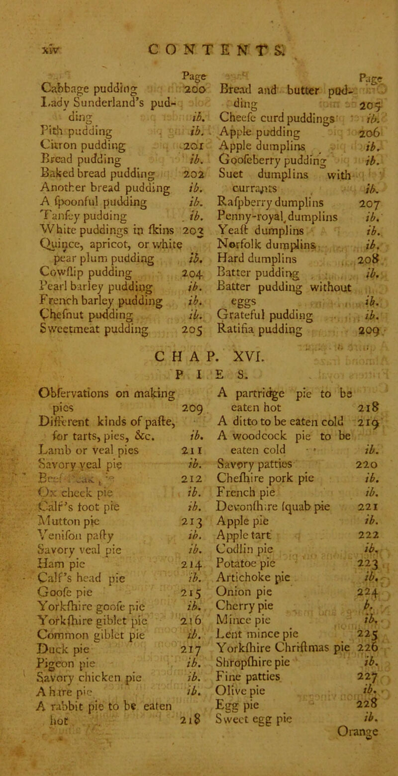 Page Cabbage pudding 200 I,ady Sunderland’s pud- . ding ib. Pitii pudding ib. Citron pudding .201 Bread pudding ib. Baked bread pudding 202 Another bread pudding ib. A C{X)onfuI pudding ib. 'I'anfjy pudding . ib. White puddings in Iklns 203 Quince, apricot, orwhit^ pear plum pudding ib. Cowllip pudding 204 Pearl barley pudding ib. French barley pudding ib. Cheibut pudding ib. Sweetmeat pudding 205 C H A P I Obfervations on making pies 209 Different kinds of pafte. for tarts, pies, &c. ib. Lamb or veal pies 211 Savory yeal pie ib. Beef , 'euti ^ 212 Ox cheek pie , ib. Calf’s toot pre ib. Glutton pie 213 Venifon paffy ib. Savory veal pie ib. Ham pie 214 Calf’s head pie ib. Goofe pie 215 Yorkfhire goofe pie ib. Yorkfhire giblet pie 2i6 Common giblet pie ih. Duck pie 217 Pigeon pie ib. Savory chicken pie ib. A h ire pic ib. A rabbit pie to be eaten hot 218 Bread and butter pod- ding 204 Cheefe curd puddings'^ * ib. Apple pudding 206 Apple dumplins _ ib. Goofeberry pudding ib. Suet dumplins with Gurra^Ks ib. Rafpberry dumplins 207 Penny-royak dumplins ib. Yeaft dumplins ib. Norfolk dumi^linS: ib. Hard dumplins ,, 208 Batter puddirrg , - ib. Batter pudding without eggs _ , ib. Grateful pudding ib, Ratifia pudding 209 • XVI. E S. A partri(%e pie to be eaten hot 218 A ditto to be eaten cold 219 A woodcock pie to be eaten cold ■ • ib. Savory patties- 220 Chefhire pork pie ib. French pie ib. Devronffiire Iquab pie 221 Apple pie ib. Apple tart 222 Codlin pie ib. Potatoe pie 223 Artichoke pie ib. Onion pie 224' Cherry pie b. Mince pie ib.. Lent mince pie 225 Yorkfhire Chrrffmas pie 226 Sliroplhire pie ib. Fine patties 227 Olive pie , ib. ■ Egg pie ' 228 Sweet egg pie ib. Orange