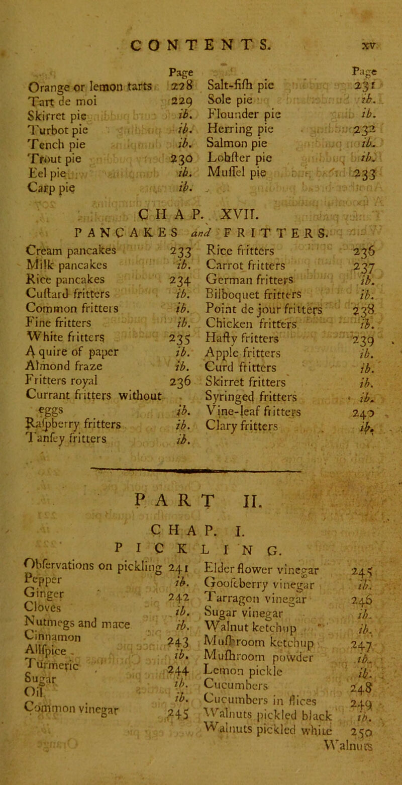 Orange or lemon tarts Page 228 Salt-fi/h pie Page 231 Tart de moi 22Q Sole pie ' ib. . Skirret pie ib. Flounder pie . ib. ^'urbot pie ib. Herring pie Tench pie ib. Salmon pie :■ ,.i ib. Tfoutpie 230 Lohfter pie . , zb. Eel pie. : ib. Mullel pje. . Carp pie ib. t ; CHAP . XVIL PANCAKES W • F R I T T E R S. Cream pancakes 233 Rice fritters 236 Milk pancakes ib. Carrot fritters 237 Rice pancakes 234 German fritters ib. Cuftard fritters ib. Bilboquet fritters ib. Common fritters ib. Point de jour fritters 23^ P ine fritters ib. Chicken fritters VL White fritters 235 Hafty fritters '239 ‘ quire of paper ib. Apple fritters ib. Almond fraze ib. Curd fritters ib. Fritters royal 236 Skirret fritters ib. Currant fritters without Syringed fritters • ib. fggs ib. Vine-leaf fritters 240 - ^jpberry fritters ib. Clary fritters ■' 1 anfey fritters ib. PART II. CHAP. I. PICKLING. Obfervations on pickling 241 ih. 242 Cloves Nutmegs and mace H. Cinnamon Ailfpice - • ,7,. I lirmeric .' 244 il). Sutrar Oil Common vinegar ib. ,24s ib. ib. 247 r-lder tiower vinegar Qoofcberry vinegar i'h'. Tarragon vinegar 24^ Sugar vinegar ib Walnut ketchup *' Mufbroom ketchup Mufhroom powder it Lemon pickle H Cucumbers 24 Cucumbers in flices 24 ■Walnuts pickled black U Walnuts pickled white 25 Walnui