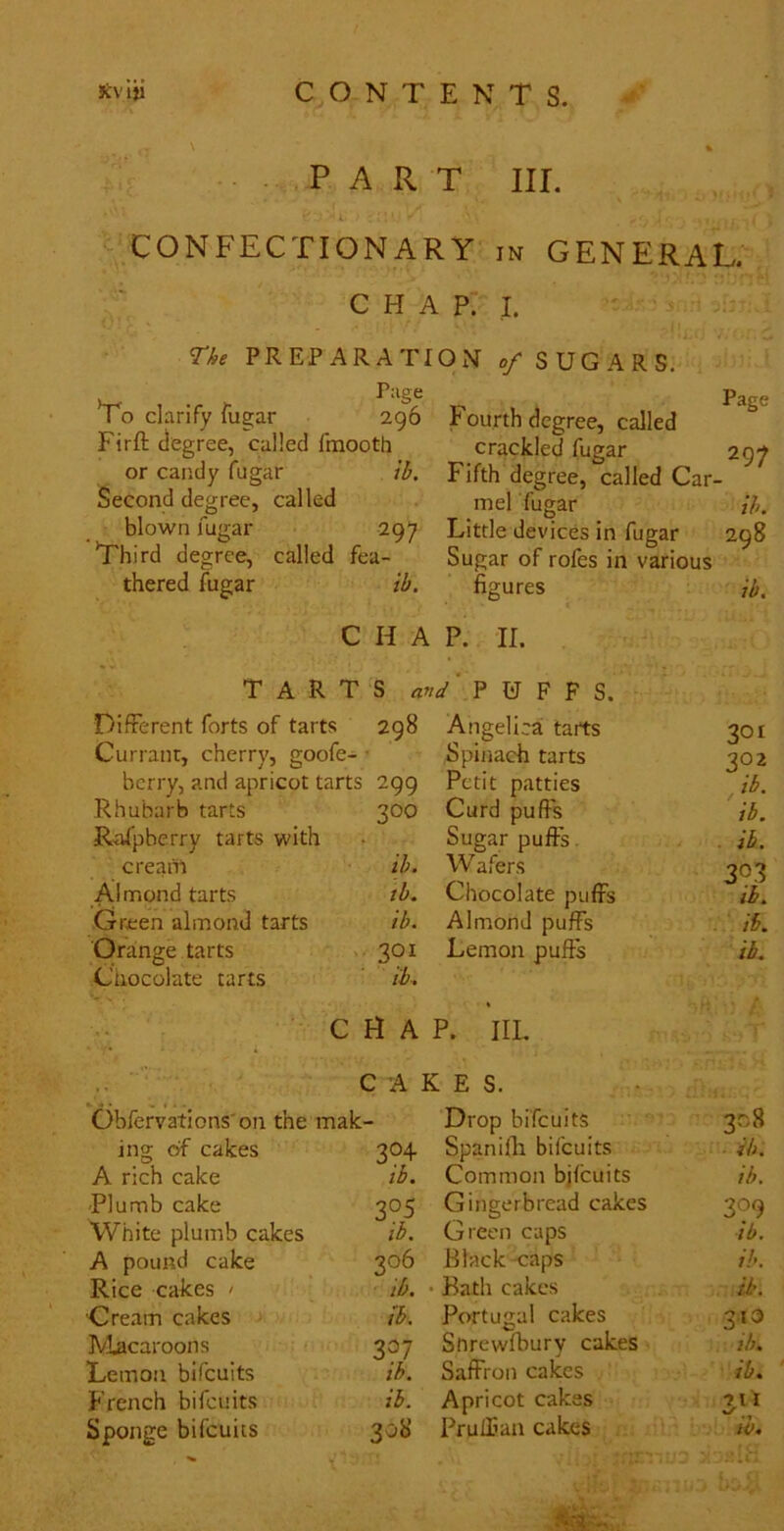 -PART III. ‘- CONFECTIONARY in GENERAL. C H A P. I. The PREPARATION of SUGARS. Lo clarify fugar Page 296 Firfl; degree, called fmootti or candy fugar Second degree, called tb. blown fugar 297 Third degree, called fea- thered fugar ib. Fourth degree, called crackled fugar Fifth degree, called Car- mel fugar Little devices in fugar Sugar of rofes in various figures Page 297 ih. 298 ib. CHAP. II. TARTS P U F F S. Different forts of tarts 298 Angelicai tarts 301 Currant, cherry, goofe- Spijiach tarts 302 berry, and apricot tarts 299 Petit patties , ib. Rhubarb tarts 300 Curd puffs ib. R-:dpberry tarts with Sugar puffs . ib. creanl ib. Wafers 303 Almond tarts tb. Chocolate puffs ib. Green almond tarts ib. Almond puffs . ib. Orange tarts 301 Lemon puffs ib. Cnocolate tarts ib. C H A P. IIL .. ■ • c A ; RES. Obfervations'on the mak- Drop bifeuits 308 ing of cakes 304 Spanilli bifeuits ib. A rich cake ib. Common bjfcuits ib. Plumb cake 3°S Gingerbread cakes 309 White plumb cakes ib. Green caps ib. A pound cake 306 Black caps ih. Rice cakes > ib. • Bath cakes ib. ■Cream cakes tb. Portugal cakes 313 IVlacaroons 337 Sorewfbury cakes ib. Lemon bifeuits ib. Saffron cakes ib. French bifeuits ib. Apricot cakes ■7li Sponge bifeuits 30H Prulfian cakes W*