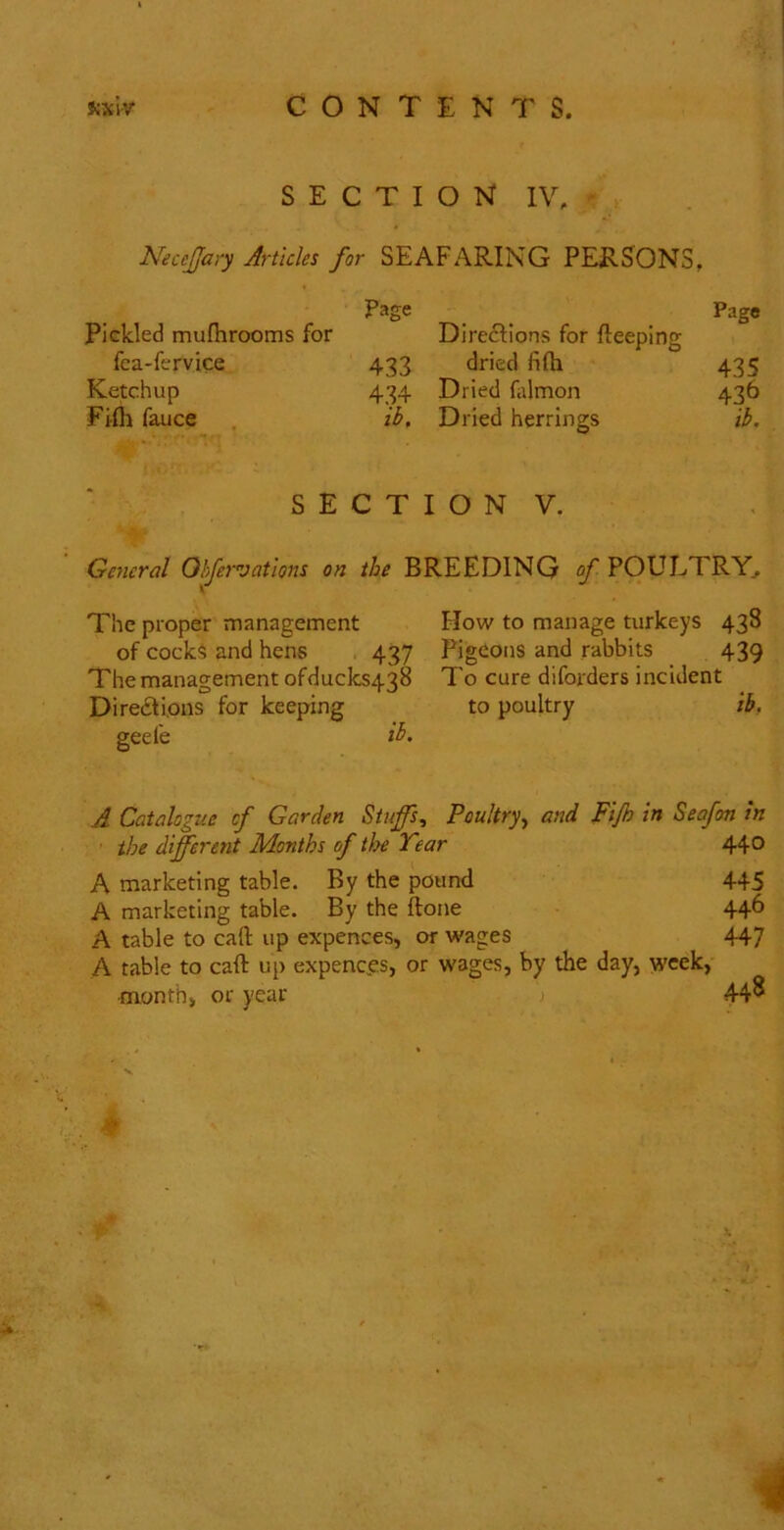 SECTION IV, NeceJJary Articles for SEAFARING PERSONS, Pickled mufhrooms for Page Diredlions for fteeping Page fca-fervice 433 dried fifti 435 Ketchup 434 Dried falmon 436 Flfli fauce ib. Dried herrings ib. S E C T I O N V. General Ohfervations on the BREEDING of POULTRY^ The proper management How to manage turkeys 438 of cocks and hens . 437 Pigeons and rabbits 439 The management ofducks438 To cure diforders incident Diredtions for keeping to poultry ib, 2eefe ib> A Catalogue cf Garden Stuffs, Poultry., and Fijh in Seafon in the different Months of tloe Tear 44° A marketing table. By the pound 445 A marketing table. By the ftone 44^ A table to call: up expences, or wages 447 A table to caft up expenc.es, or wages, by the day, week, ■month, or year 448