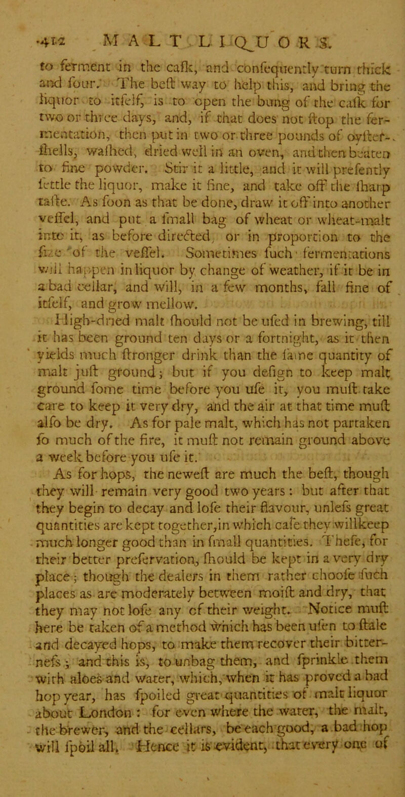 to ferment in the cafk, and cOnfcqnently turn thick and four; The beft way to help this, and bring the liquor . to itfdf, is to open the bang of the calk for two or three days, and, if that does not ftop the fer- nrentation, then put in two or three pounds of oyitef-. iliells, waihed, dried well in an oven, and then beaten to fiiie powder. Stir it a little, and it will prefently fettle the liquor, make it fine, and take off the lharp tafte. As foon as that be done, draw it off into another veffel, and put a fmall bag of wheat or wlreat-malt into it, as before direcffed, or in proportion to the fize 'of the veffel. Sometimes fuch' fermeni;ations vnli happen in liquor by change of weather, if it be in a bad cellar, and will, in a few months, fall fine of itfelf, and grow mellow. High-dried malt fhould not be ufed in brewing, till it has been ground ten days or a fortnight, as it then yields much ftronger drink than the fame quantity of malt juft ground} but if you defign to keep malt ground fome time before you ufe it, you muft. rake care to keep it very dry, and the air at that time muft alfo be dry. As for pale malt, which has not partaken fo much of the fire, it muft not remain ground above a week before you ufe it. As for hops, the neweft are much the beft, though they will remain very good two years: but after that they begin to decay and lofe their flavour, unlefs great quantities are kept together,in which cafe they willkeep much longer good than in fmall quantities, Thefe, for rheir better prefervation, fhould be kept in a very dry- place ; though the dealers in them rather choofe fuch places as arc moderately between moift and dry, that they may not lofe any cf their weight. Notice muft here be taken of a method which has been ulen to ftalc and decayed hops, to make them recover their bitter- nefs } and this is, to unbag them, and fprinkle .them with aloes and water, which, when it has .proved a bad hop year, has fpoiled gi'eat quantities of malt liquor about JLondon : for even where the water, tlie malt, the brewer', and the cellars, be each’good, a bad hop will Ipoil all, Hence it is evident, .that every oi;6 of