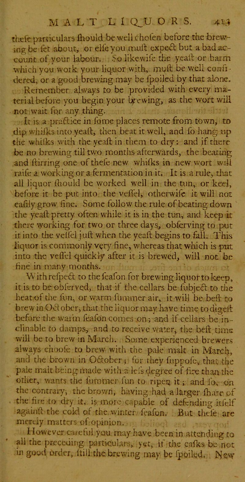 theft particulars lliould be well chofen before the brew- ing be let about, or elfeyou mull expe<5b but a bad ac- count of your labour. like wife the yeall or barm •which you work your liquor with, mull be well confi - dered, or a good brewing may be fpoiled by that alone- Remember alv/ays to be provided with every ma- terial before you begin your lyewing, as the wort will not wait fqr any thing. It is a praclice in fome places remote from town, to dip whilks into yeaft, then beat it well, and fo hang, up the whilks with the yeaft in them to dry: and if there be no brewing till two months afterwards, the beating and ftirring one of thefe new whilks in new wort will raife a working or a fermentation in it. It is a rule, tliat all liquor Ihould be yvorked well in the tun, or keel, before it be put into, the veftel, otherwife it will not eafily grow fine. Some follow the rule of beating down the yeaft pretty often while it is in the tun, and keep it there working for two or three days,, obferving to put it into the veil'd juft when the yeaft begins to fall. This liquor is commonly very fine, whereas that which is put into the velTd quickly after it is brewed, will not be fine in many months. W ith refpeft to the feafon for brewing liquor to keep, it is to be obferved, that if the cellars b^e fubjedl to the heat of the fun, or warm fummer air, it will be .beft to brew in October, that the liquor may have time todigeft before the warm feafon comes .on ; and if cellars be in- clinable to damps, and to receive water, the beft time will be to brew in March. Some experienced brewers always choofe to brew- with the pale malt in March, and the brown in October; for they fuppofe, that the pale malt being made with a ids degree of fire than the other, v/ants the fummer fun to ripen it; and fo^- on the contrai-y, the brov/h, having had a larger lhare of the fire to dry it, k more capable of defending kfclf againft the cold of the. winter, feafon.- But thele are mertiy matters of opinion. However cajdul you may have been in attending to all the prcceuirig particulars, yet, if the calks be not ui good order, Itili the brewing may be fpoiled, ]>Jevv