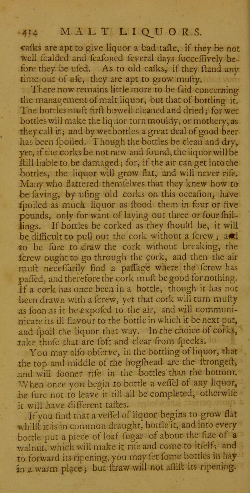 cafks are ape to give liquor a bad tafte, if they be not well fcalded and feafoned feveral days fucceflively be- fore tliey. be ufed. As to old calks, if they ftand any time out of ule, they are apt to grow mufty. There now remains little more to be faid concerning the management of malt liquor, but that of bottling it. The bottles mull firll beweil cleaned and dried; for wet bottles will make the liquor turn mouldy, or mothery, as they call it; and by wet bottles a great deal of good beer has been fpoiled. Though the bottles be clean and dry, yet, if the corks be not new and found, the liquor will be ilill liable to be damaged; for, if the air can get into the •bottles, the liquor will grow flat, and will never rife. Many who flattered thcmtelves that they knew how to be laving, by ufing old corks on this occafion, have ipoiled as much liquor as Hood them in four or five pounds, only for want of laying out three or four {hil- lings. If bottles be corked as they Ihould be, it will be difficult to pull out tlie cork without a ferew; a*i to be fure to draw the cork without breaking, the ferew ought to go through the qork, and then the air mull necelTarily find a paflfage where the ferew has paired, and therefore the-cork mult be good for nothing, jf a cork has ortce been in a bottle, though it has not been drawn with a ferew, yet that cork will turn mufty as foon asit beexpofed to the air, and will communi- nicate its ill flavour to the bottle in which it be next put, and Ipoil tire liquor that way. In the choice of corks, take thofe that are fofe and clear from fpecks. You may alfo obferve, in the bottling of liquor, that the top and middle of the hoglliead are the ftrongeft, -and will fooner rife in the bottles thaji the bottom. When once you begin to bottle a velTel of any liquor, be lure not to leave* it till .all be completed, otherwife it will .have different taftes. I f you find that a velfel of liquor begins to grow flat whilft ids in common draught, bottle it, and into every bottle put apiece of loaf fugar of about the fize of a v/alnut, which will make it rife and come to itfelf; and to forward its ripening, you may fet fome bottles in hay in a. warm place; but ftrawwill not allift its ripening.