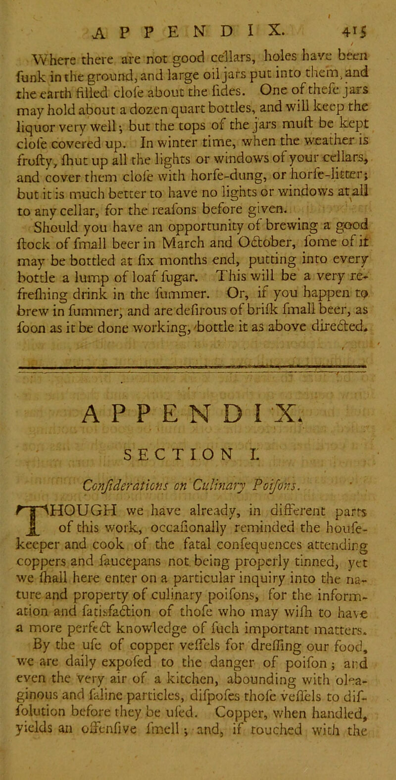 / Where there are not good cellars, holes have been funk in the ground, and large oil jars put into them, and the earth filled dole about the fides. One of thefe jars may hold about a dozen quart bottles,^ and will keep the liquor very wellbut the tops of the jars muft be kept dole covered up. In winter time, when the weather is frofty, Ihut up all the lights or windows of your edlars, and cover them dole with horfe-dung, or liorfe-liEter; but it is much better to have no lights or windows at all to any cellar, for the reafons before given. Should you have an opportunity of brewing a good flock of fmall beer in March and Odober, fome of it may be bottled at fix months end, putting into every bottle a lump of loaf fugar. This will be a very re- frefliing drink in the fummer. Or, if you happen to brew in fummer, and are defirous of brilk fmall beer, as foon as it be done working, ^bottle it as above direded. APPEND! X, SECTION I Cmfiderations on Culmary Poifons. Though we have already, in different parts of this work, occafionally reminded the houfe- keeper and cook of the fatal confequences attending coppers and faucepans not, being properly tinned, yet we fhall here enter on a particular inquiry into the na- ture and property of culinary poifons, for the inform- ation and fatisfadion of thofe who may wifh to have a more perfed knowledge of fuch important matters. By the ufe of copper vefiels for drelFing our food, we are daily expofed to the danger of poifon ; and even the very air of a kitchen, abounding with olea- ginous and faline particles, difpofes thofe vefiels to dif- fblution before they be ufed. Copper, when handled, yields an ofienfive imell •, and, if touched with the