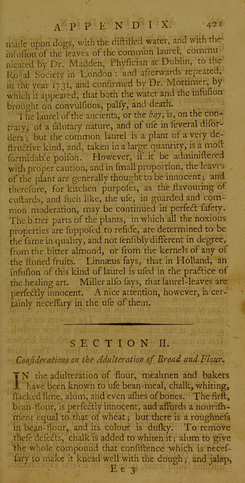 made upon dogs, with the diftilled water, and with the infulion of the leaves of the common laurel, comma. nicatedbyDr. Madden, Phyfician at Dublin, to the Ivo^'al Society in London ; and afterwards repeated, in the year 1731, and confirmed by Dr. Mortimer, by which it appeared, that both the water and the infufion brought on convulfions, palfy, and death. d he laurel of the ancients, or the bay, is, on the con- trary, of a falutary nature, and of ufe in feyeral difor- ders ; but the common laurel is a plant of a very de- ftruftive kind, and, taken in a large quanrity, is a mofl: formidable poifon. However, if .it be adminiftered with proper caution, and in fmali proportion, the leaves of the plant are generally thought to be innocent ; and therefore, for kitchen purpofes, as the flavouring of cuftards, and fuch like, the ufe, in guarded and com- mon moderation, may be continued in perfedt fafety. I'he bitter parts of the plants, in which all the noxious properties are fuppofed to refide, are determined to be the fame in quality , and not fenfibly different in degree, from the bitter almond, or from the kernels of any of the ftoned fruits. Linnaeus fays,- that in Holland, an infufion of this kind of laurel is ufed in the pradlice of the healing art. Miller alfo fays, that laurel-leaves are perfedlly innocent. A nice attention, however, is cer- tainly rieceffary in the ufe of them. SECTION II. Confiderations on the Adulteration of Bread and Flour, IN the adulteration of flour, mealmen and bakers have been known to ufe bean-meal, chalk, whiting. Hacked lime, alum, and even afhes of bones. The firft, bean-flour, is perfedtly innocent, and affords a nourifh- ment equal to that of wheat; but there is a roughnefs in bean-flour, and its colour is dufky. To remove thefe dcfedls, chalk is added to whiten it; alum to give the whole compound that confiflence which is necef- fary to make It kndad well with the dough; and jalap.