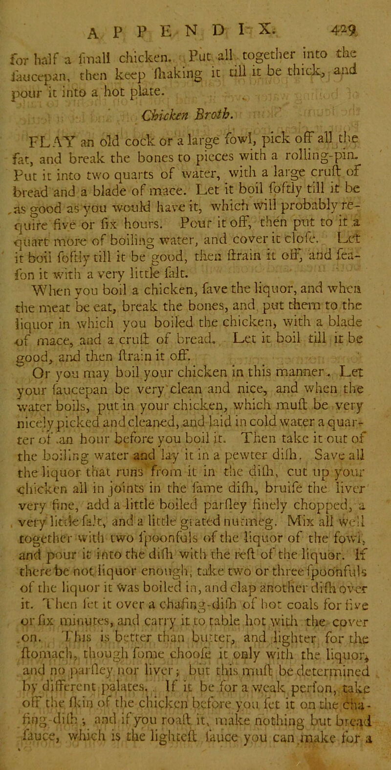 for half a Imall chicken. Tut all together into the iauccpan, then keep lliaking it till it be thick, and pour it into a hot plate. Chuken Broth. FLAY an old cock or a large fowl, pick off all the fat, and break the bones to pieces with a rolling-pin. Put it into two quarts of water, with a large cruft of bread and a blade of mace. Let it boil fqftly till it be ,as good as you would have it, which \vill probably re- quire five or fix hours. Pour it off, then put to it a quart more of boiling water, and cover it dole. Let it boil foftiy till it be good, then ftrain it off, and fea- fon it with a very little fait. Wlien you boil a chicken, fave the liquor, and when the meat be eat, break the bones, and. put them to the liquor in which you boiled the chicken, with a blade uf mace, and a eVuft of bread. Let it boil till it be good, and dien ftrain it off. Or you may boil your chicken in this manner . Let your faucepan be very'dean and nice, and when the water boils, put in your chicken, which muft be very nicely picked and cleaned, .and laid in cold water a quar- ter of .an hour before you boil it. Then take it out of the boiling water and lay it in a pewter dilh. Save all the liquor that runs from it in the dilh, cut up your chicken ail in joints in the fame difh, bruift the liver very fine, add a little boiled parfley finely chopped, a . very Ik'de fait, and a little grated nuemeg. Mix all well together with two fpoonfuls of the liquor of the fowl, and pour it into the difh with the reft of the liquor, if there be not liquor enough, talce two or three fpoonfuls of the liquor it Was boiled in, and clap another difh over it. Then fet it over a chafing-dilh of hot coals for five or fix minutes, and carry it,to table hot wid\ the cover .on. This is better than butter, and lighter for die ftomach, thougli fome choofe it only with the liquor^ and no parfley not liver; but this muft be determined by different palates. . If it be for a weak perfon, take off the fldn of the chicken before you fet it on the cha- fing-diih ; and if you roaft it, make nothing but brc.id fauce, which is the liglueft lauce ypu can .make for a