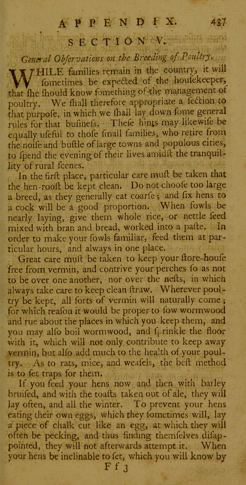 SECTION V. Cenei'al Obfervations on the Breeding of Poultry,. TT7HILE families remain in the country, it will yy fometimes be expefted of the houfekeeper, that file fhoLild know fomething of the management of poultry. We fliajl therefore appropriate a fedion to that purpofe, in which we (hall lay down fbme general rules for that bufmefs. Thefe hints may likewife be equally ufeful to thofe fmall families, who retire from the-noife and buftle of large towns and populous cities, to fpend the evening of their lives amidfl the tranquil- lity of rural feenes. Jn the firft place, particular care muft be taken that the hen-rooft be kept clean. Do not choofe too large a breed, as they generally eat coarfe; and fix hens to a cock will be a good proportion. When fowls be nearly laying, give them whole rice, or nettle feed mixed with bran and bread, worked into a pafte. In order to make your fowls familiar, feed them at par- ticular hours, and always in one place. . Great care muft be taken to keep your ftore-houfe free from vermin, and contrive your perches fo as not to be over one another, nor over the nefts, in which always take care to keep clean ftraw. Wherever poul- try be kept, all forts of vermin will naturally come; for which reafon it would be proper to fow wormwood and rue about the places in which you keep them, and you may alfo boil wormwood, and fprinkle the floor with it, which will not only contribute to keep away vermin, but alfo add much to the health of your pouU try. As to rats, mice, and weafels, the beft method is to fee traps for them. If you feed your hens now and then with barley bruifed, and with the toafb taken out of ale, they will lay often, and all the winter. To prevent your hens eating their own eggs, which they fometimes will, lay a piece of chalk cut like an egg, at which they will often be pecking, and thus finding themfeives difap- pointed, they will not afterwards attempt it. When your hens be inclinable to fet, which you will know by