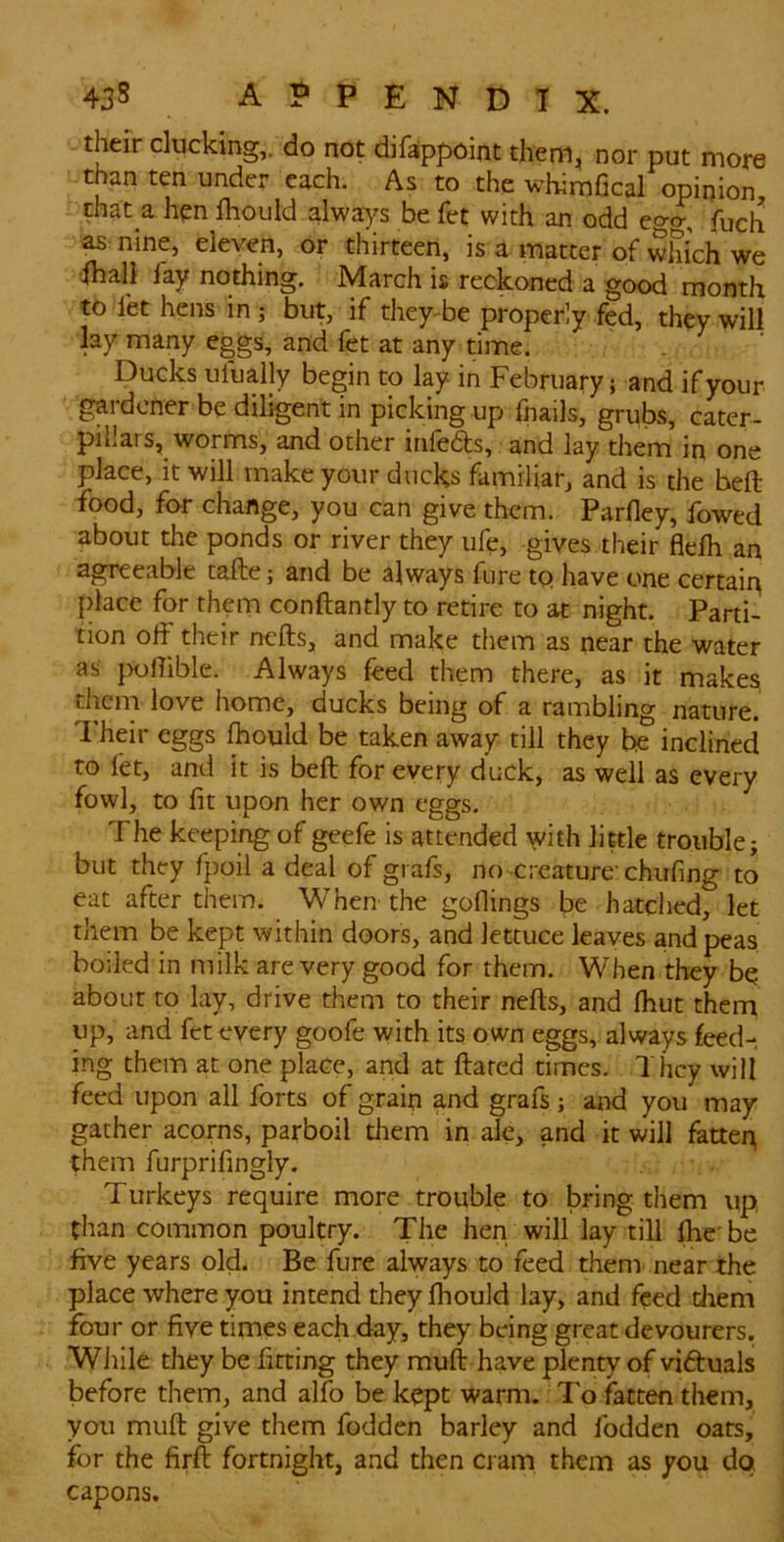 their clucking,, do not dif^ppoint them, nor put more than ten under each. As to the whimfical opinion, that a hen lliould alwa[)^s be fet with an odd e<yo- fbch as nine, eleven, or thirteen, is a matter of which we ihali fay nothing, March is reckoned a good month to let hens in ; but, if they^be properly fed, they will lay many eggs, and fet at any time. Ducks ufually begin to lay in February; and if your gardener be diligent in picking up fnails, grubs, cater- pillars, worms, and other irifeds, and lay them in one place, it will make your ducks familiar, and is the heft food, for change, you can give them. Parfley, fowed about the ponds or river they ufe, gives their flelh an agreeable tafte; and be always fure to have one certain place for them conftantly to retire to at night. Parti- tion od their nefts, and make them as near the water as poflible. Always feed them there, as it make^ them love home, ducks being of a rambling nature. ^ heir eggs fhould be taken away till they be inclined to fet, and it is beft for every duck, as well as every fowl, to fit upon her own eggs. The keeping of geefe is attended with little trouble; but they fpoil a deal of grafs, no creature'chufing to eat after them. When the goflings be hatched, let them be kept within doors, and lettuce leaves and peas boiled in milk are very good for them. When they bq about to lay, drive them to their nefts, and fhut them up, and fet every goofe with its own eggs, always feed- ing them at one place, and at ftared times. They will feed upon all forts of grain and grafs ; ai-id you may gather acorns, parboil them in ale, and it will fatteg them furprifingly. Turkeys require more trouble to bring them up, than common poultry. The hen will lay till ftie be five years old. Be fure always to feed them near the place where you intend they fhould lay, and feed diem four or five times each day, they being great devourers. Wiiile they be fitting they muft have plenty of victuals before them, and alfo be kept warm. To fatten them, you muft give them fodden barley and fodden oars, for the firft fortnight, and then cram them as you da capons.