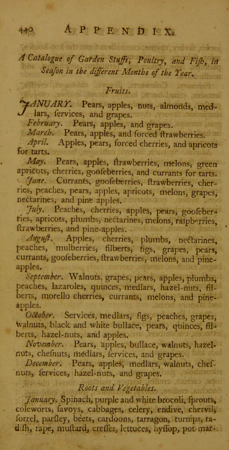 A Catalogs of Garden Stuffs, Poultry, and Fiff^ hi Seafon in the different Months of the Tear, . Fruits i *yANUART, Pears, apples, nuts, alfnorids, med- J lars, fervices, and grapes. February. Pears, apples, and grapes. March. Pears, apples, and forced ftrawberries. April. Apples, pears, forced cherries, and apricots for tarts. May^ Pears, apples, ftrawberries, rrielons, green apricots, cherries, goofeberries, and currants for tarts. V June. Currants, goofeberries, ftrawberries, cher- ries, peaches, pears, apples, apricots, melons, grapes, nectarines, and pine apple! _ July. ^ Peaches, cherries, apples, pears, goofeber^ fies, apricots, plumbs, neCtarines, melons, raipberries, ftrawberries, and pine-apples. Auguji.^ Apples, ■ cherries, plumbs, neCtarines, peaches, 'mulberries, filberts, figs, grapes, pears, currants, goofeberries, ftrawberries,melons, and pine- apples. September. Walnuts, grapes, pears, apples, plumbs, peaches, lazaroles, quinces, m.edlars, hazel-nuts, fil- berts, morello cherries, currants, melonsj and pine- apples. O^ober. Services, medlars, figs, peaches, grapes, \valnuts, black and white bullace, pears, quinces, fil-« berts, hazel-nuts, and apples. November. Pears, 'apples, bullace, walnuts, hazel- nuts, chefnuts> medlars, fervices, and grapes. December. Pears, apples, medlars, walnuts, chef- nuts, fervices, hazel-nuts, and grapes. Roots and Vegetables. Spihach, purple and white brocoli, fprouts, colewortSi favoys, cabbages, celery, endive, chcrvil> forrel, parfley, beets, cardoons, tarragon, turnips, ra- difh, rape, muftard, crelTes, lettuces, hylfop, pot-mar-