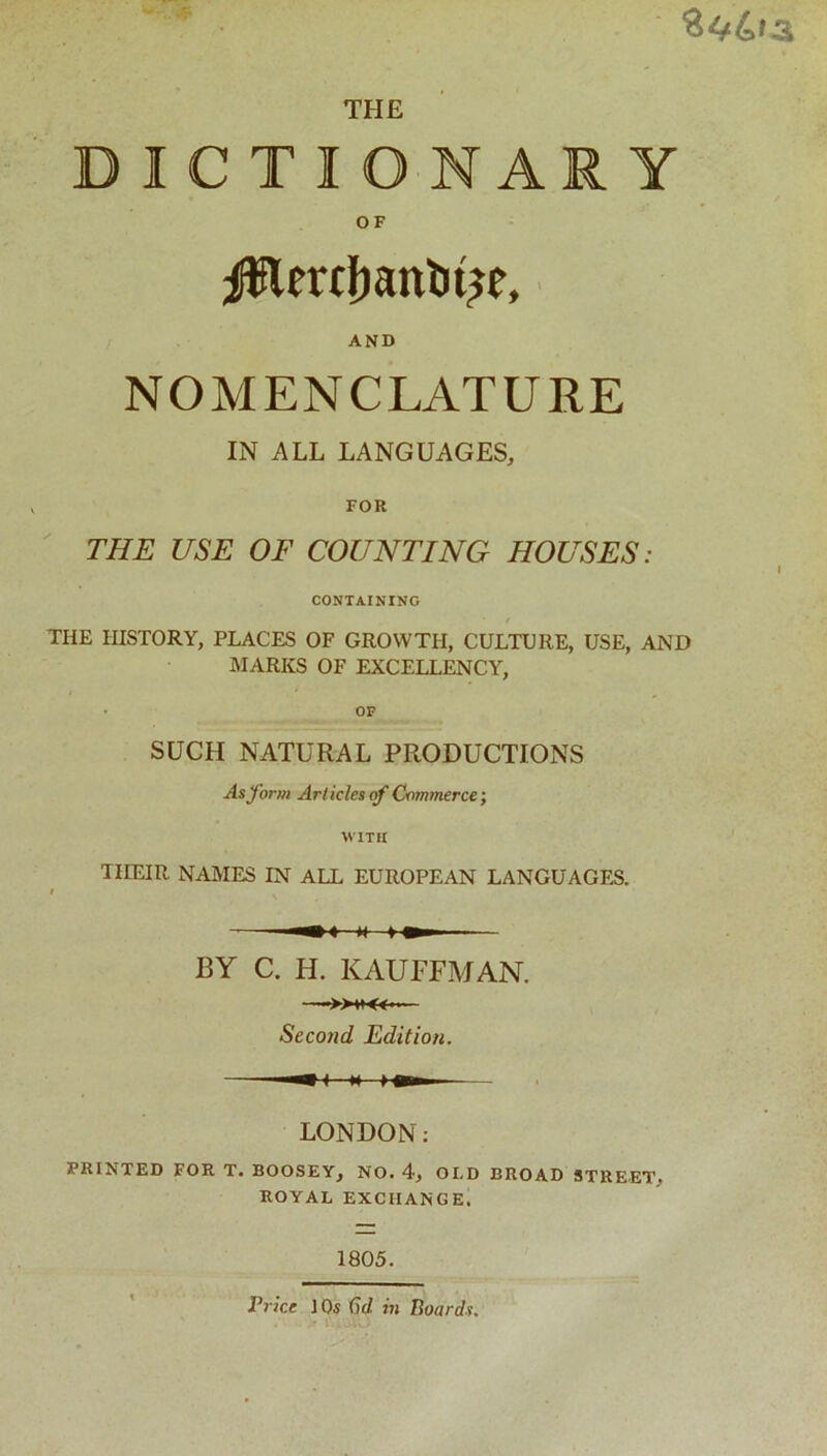 DICTIONARY OF AND NOMENCLATURE IN ALL LANGUAGES, FOR THE USE OF COUNTING HOUSES: CONTAINING THE HISTORY, PLACES OF GROWTH, CULTURE, USE, AND MARKS OF EXCELLENCY, • OF SUCH NATURAL PRODUCTIONS As form Articles of Commerce; WITH THEIR NAMES IN ALL EUROPEAN LANGUAGES. »■< BY C. H. KAUFFMAN. Secotid Edition. LONDON: FRINTED FOR T. BOOSEY, NO. 4, OLD BROAD STREET. ROYAL EXCHANGE. 1805. Price ] Os (id. in Boards.