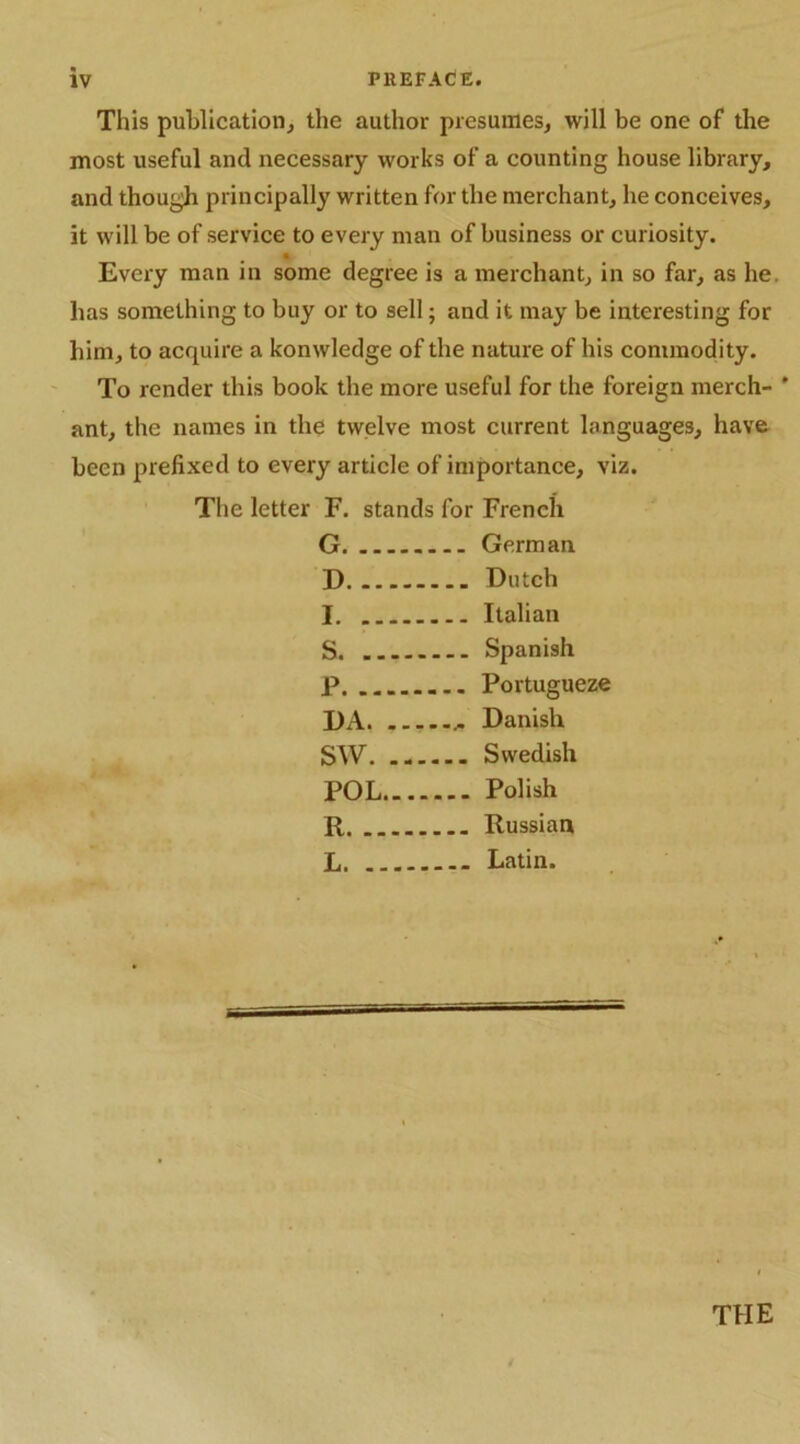 This publication, the author presumes, will be one of the most useful and necessary works of a counting house library, and though principally written for the merchant, he conceives, it will be of service to every man of business or curiosity. Every man in some degree is a merchant, in so far, as he. has something to buy or to sell; and it may be interesting for him, to acquire a konwledge of the nature of his commodity. To render this book the more useful for the foreign merch- ’ ant, the names in the twelve most current languages, have been prefixed to every article of importance, viz. The letter F. stands for French G. German D Dutch I Italian S Spanish P. .. ... Portugueze DA Danish SW Swedish POL Polish R Russian L. - Latin. THE