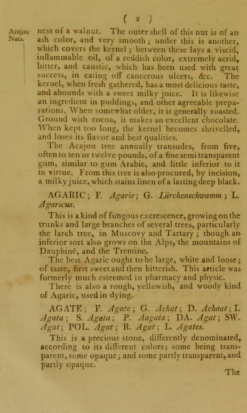 Acajou Nucs. i ( 2 > ness oi a walnut. The outer shell of this nut is of an ash color, and very smooth ; under this is another, which covers the kernel; between these lays a viscid, inflammable oil, of a reddish color, extremely acrid, bitter, and caustic, which has been used with great success, in eating off cancerous ulcers, &c. The kernel, when fresh gathered, has a most delicious taste, and abounds with a sweet milky juice. It is likewise an ingredient in puddings, and other agreeable prepa- rations. When somewhat older, it is generally roasted. Ground with cocoa, it makes an excellent chocolate. When kept too long, the kernel becomes shrivelled, and loses its flavor and best qualities. The Acajou tree annually transudes, from five, often to ten or twelve pounds, of a fine semi transparent gum, similar to gum Arabic, and little inferior to it in virtue. From this tree is also procured, by incision, a milky juice, which stains linen of a lasting deep black. AGARIC; F. Agaric; G. L'drchcnschwamm; L. Agaricus. This is a kind of fungous excrescence, growing on the trunks and large branches of several trees, particularly the larch tree, in Muscovy and Tartary; though an inferior sort al'sa grows on the Alps, the mountains of Dauphine, and the Trentine. The best Agaric ought to be large, white and loose; of taste, first sweetand then bitterish. This article was formerly much esteemed in pharmacy and physic. There is also a rough, yellowish, and woody kind of Agaric, used in dying. AGATE; F. Agate; G. Achat; D. Achaat; I. Agata ; S. Agata; P. Aagata ; DA. A gat; SW. A gat; POL. A gat; R. A gat; L. Agates. This is a precious stone, differently denominated, according to its different colors; some being trans- parent, some opaque; and some partly transparent, and partly opaque.