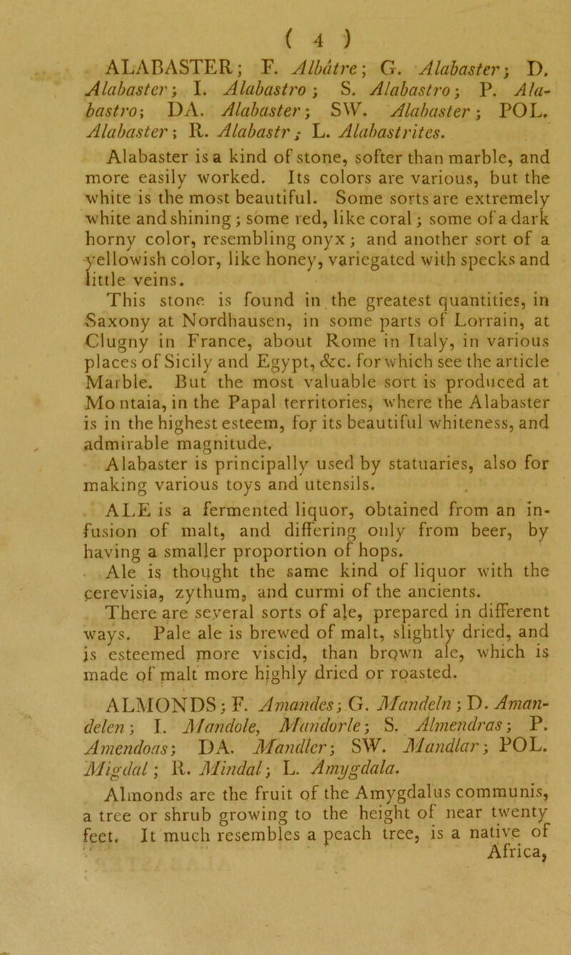 ALABASTER; F. Albatre; G. Alabaster', D, Alabaster-, I. Alabastro -, S. Alabastro-, P. Ala- bastro; DA. Alabaster-, S\V\ Alabaster-, POL. Alabaster-, R. AlabastrL. Alabastrites. Alabaster is a kind of stone, softer than marble, and more easily worked. Its colors are various, but the white is the most beautiful. Some sorts are extremely white and shining; some red, like coral; some of a dark horny color, resembling onyx ; and another sort of a yellowish color, like honey, variegated with specks and little veins. This stone is found in the greatest quantities, in Saxony at Nordhausen, in some parts of Lorrain, at Clugny in France, about Rome in Italy, in various places of Sicily and Egypt, &c. for which see the article Marble. But the most valuable sort is produced at Mo ntaia, in the Papal territories, where the Alabaster is in the highest esteem, for its beautiful whiteness, and admirable magnitude. Alabaster is principally used by statuaries, also for making various toys and utensils. ALE is a fermented liquor, obtained from an in- fusion of malt, and differing only from beer, by having a smaller proportion of hops. Ale is thought the same kind of liquor with the cerevisia, zythum, and curmi of the ancients. There are several sorts of ale, prepared in different ways. Pale ale is brewed of malt, slightly dried, and js esteemed more viscid, than brqwn ale, which is made of malt more highly dried or roasted. ALMONDS; F. Amandes-, G. Mandeln; D. Aman- delen-, I. Mandole, Mandorle-, S. Almendras; P. Amendoas; DA. Mandler-, SW. Mandlar-, POL. Migdal; R. Mindal-, L. Amygdala. Almonds are the fruit of the Amygdalus communis, a tree or shrub growing to the height of near twenty feet. It much resembles a peach tree, is a native of Africa,