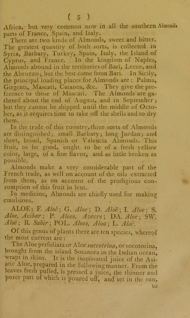 Africa, but very common now in all the southern Almonds parts of France, Spain, and Italy. There are two kinds of Almonds, sweet and bitter. The greatest quantity of both sorts, is collected in Syria, Barbary, Turkey, Spain, Italy, the Island of Cyprus, and France. In the kingdom of Naples, Almonds abound in the territories of Bari, Lecce, and the Abruzzo;, but the best come from Bari. In Sicily, the principal loading places for Almonds are : Palma, Girgcnti, Mascari, Catanea, &c. They give the pre- ference to those of Mascari. The Almonds are ga- thered about the end of August, and in September; but they cannot be shipped until the middle of Octo- ber, as it-requires time to take off the shells and to dry them. In the trade of this country, three sorts of Almonds are distinguished; small Barbary; long Jordan; and short, broad, Spanish or Valencia Almonds. This fruit, to be good, ought to be of a fresh yellow color, large, of a fine flavor, and as little broken as possible. Almonds make a very considerable part of the French trade, as well on account of the oils extracted from them, as on account of the prodigious con- sumption of this fruit in lent. In medicine, Almonds are chiefly used for making emulsions. ALOE; F. Aloe', G. Aloe; D. Aloe; I. Aloe; S. Aloe, Acibar; P. Aloes, Azevre; DA .Aloe; SW. Aloe; R. Sabir; POL. Aloes, Aloa; L. Aloe. Of this genus of plants there are ten species, whereof the most current are : The Aloeperloliataor Aloesuccotrina, or socotorina, brought from the island Socotora in the Indian ocean, wrapt in skins. It is the inspissated juice of the Asi- atic Aloe, prepared in the followingmanner. From the leaves fresh pulled, is pressed a juice, the thinner and purer pait ol which is poured oil, and set in the sun, to