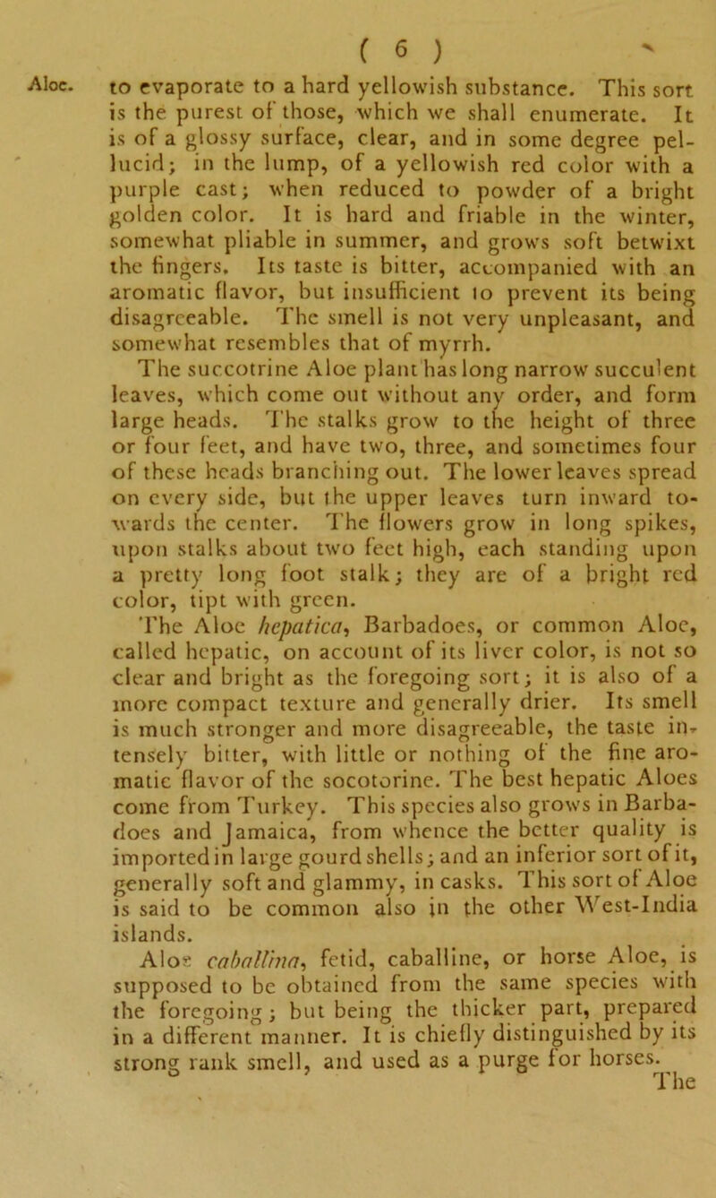 to evaporate to a hard yellowish substance. This sort is the purest of those, which we shall enumerate. It is of a glossy surface, clear, and in some degree pel- lucid; in the lump, of a yellowish red color with a purple cast; when reduced to powder of a bright golden color. It is hard and friable in the winter, somewhat pliable in summer, and grows soft betwixt the fingers. Its taste is bitter, accompanied with an aromatic flavor, but insufficient 10 prevent its being disagreeable. The smell is not very unpleasant, and somewhat resembles that of myrrh. The succotrine Aloe plant has long narrow succulent leaves, which come out without any order, and form large heads. The stalks grow to the height of three or four feet, and have two, three, and sometimes four of these heads branching out. The lower leaves spread on every side, but the upper leaves turn inward to- wards the center. The flowers grow in long spikes, upon stalks about tw7o feet high, each standing upon a pretty long foot stalk; they are of a bright red color, tipt with green. The Aloe hepatica, Barbadoes, or common Aloe, called hepatic, on account of its liver color, is not so clear and bright as the foregoing sort; it is also of a more compact texture and generally drier. Its smell is much stronger and more disagreeable, the taste ipr tensely bitter, with little or nothing of the fine aro- matic flavor of the socotorine. The best hepatic Aloes come from Turkey. This species also grows in Barba- does and Jamaica, from whence the better quality is importedin large gourdshells; and an inferior sort ofit, generally soft and glammy, in casks. This sort of Aloe is said to be common also in the other West-India islands. Aloe caballina, fetid, caballine, or horse Aloe, is supposed to be obtained from the same species with the foregoing; but being the thicker part, prepared in a different manner. It is chiefly distinguished by its strong rank smell, and used as a purge lor horses. ° The