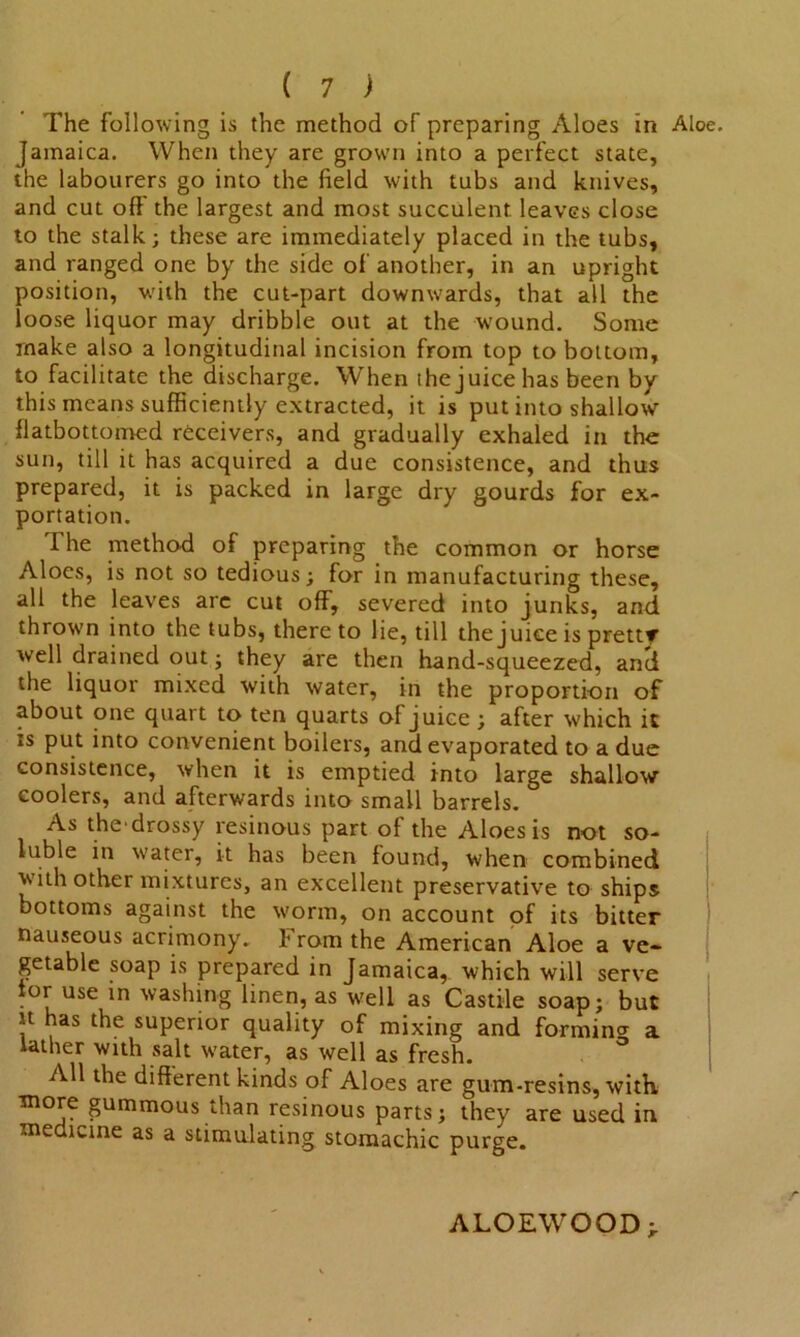 The following is the method of preparing Aloes in Aloe. Jamaica. When they are grown into a perfect state, the labourers go into the field with tubs and knives, and cut oft the largest and most succulent leaves close to the stalk; these are immediately placed in the tubs, and ranged one by the side of another, in an upright position, with the cut-part downwards, that all the loose liquor may dribble out at the wound. Some make also a longitudinal incision from top to bottom, to facilitate the discharge. When the juice has been by this means sufficiently extracted, it is put into shallow flatbottomed receivers, and gradually exhaled in the sun, till it has acquired a due consistence, and thus prepared, it is packed in large dry gourds for ex- portation. The method of preparing the common or horse Aloes, is not so tedious; for in manufacturing these, all the leaves arc cut off, severed into junks, and thrown into the tubs, thereto lie, till the juice is prettr well drained out; they are then hand-squeezed, an'd the liquor mixed with water, in the proportion of about one quart to ten quarts of juice ; after which it is put into convenient boilers, and evaporated to a due consistence, when it is emptied into large shallow coolers, and afterwards into small barrels. As the drossy resinous part of the Aloes is not so- luble in water, it has been found, when combined with other mixtures, an excellent preservative to ships bottoms against the worm, on account of its bitter nauseous acrimony. From the American Aloe a ve- getable soap is prepared in Jamaica, which will serve tor use in washing linen, as well as Castile soap; but it has the superior quality of mixing and forming a lather with salt water, as well as fresh. All the different kinds of Aloes are gum-resins, with more gummous than resinous parts; they are used in medicine as a stimulating stomachic purge. ALOEWOOD;