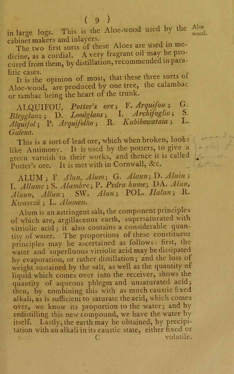 in large logs. This is the Aloe-wood used by the cabinet makers and inlayers. The two first sorts of these Aloes are used in me- dicine, as a cordial. A very fragrant oil may be pro- cured from them, by distillation, recommended in para- 11UC CdSCS. . r It is the opinion of most, that these three sorts of Aloe-wood, are produced by one tree, the calambac or tambac being the heart of the trunk. Aloe wood ALQUIFOU, Potter's ore; F. Arquifow ; G. Bleuglanz; D. Loodglans j I. Archijogho ■, S. Alquifol; P. Arquij'olho; It. Kubikowataia; L. Galena. This is a sort of lead ore, Avhich when broken, looks like Antimony. It is used by the potters, to give a •* green varnish to their works, and thence it is called ^ Potter’s ore. It is met with in Cornwall, &c. _ . ALUM ; F. Altai, Alum; G. Alaun; D. Alain ; I. Allumc ; S. Alumbre; P. Peclra Inane; DA. Alien, Aluun, Allan; SW. POL. It. Kzvasszii; L. A lumen• Alum is an astringent salt, the component principles of which are, argillaceous earth, supersaturated with vitriolic acid ; it also contains a considerable quan- tity of water. The proportions of these constituent principles may be ascertained as follows : first, the water and 'superfluous vitriolic acid may be dissipated by evaporation, or rather distillation; and the loss of weight sustained by the salt, as well as the quantity of liquid which comes over into the receiver, shows the quantity of aqueous phlegm and unsaturated acid; then, by combining this with as much caustic fixed alkali, as is sufficient to saturate the acid, which comes over, we know its proportion to the water; and by redistilling this new compound, we have the water by itself. Lastly, the earth may be obtained, by precipi- tation with an alkali in its caustic state, either fixed or C volatile.