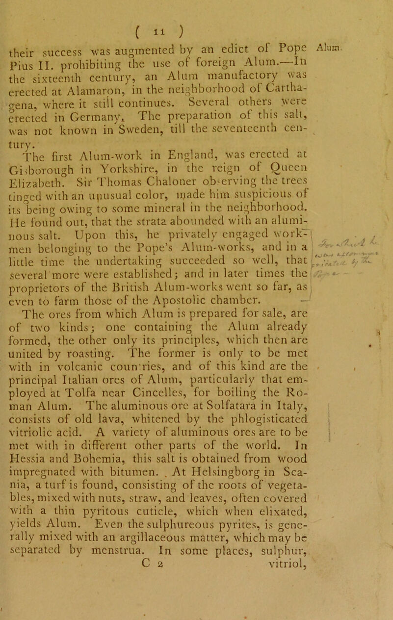 their success was augmented by an edict of Pope Alum Pius II. prohibiting the use of foreign Alum.—In the sixteenth century, an Alum manufactory was erected at Alamaron, in the neighborhood of Cartha- gena, where it still continues. Several others were erected in Germany, The preparation of this salt, was not known in Sweden, till the seventeenth cen- tury. The first Alum-work in England, was erected at Giiborough in Yorkshire, in the reign of Oueen Elizabeth. Sir Thomas Chaloner observing the trees tinned with an upusual color, made him suspicious of its being owing to some mineral in the neighborhood. He found out, that the strata abounded with an alumi- nous salt. Upon this, he privately engaged work- men belonging to the Pope’s Alum-works, and in a little time the undertaking succeeded so well, that ^ several more were established; and in later times the proprietors of the British Alum-works went so far, as even to farm those of the Apostolic chamber. The ores from which Alum is prepared for sale, are of two kinds; one containing the Alum already formed, the other only its principles, which then are united by roasting. The former is only to be met with in volcanic counties, and of this kind are the - , principal Italian ores of Alum, particularly that em- ployed at Tolfa near Cincclles, for boiling the Ro- man Alum. The aluminous ore atSolfatara in Italy, consists of old lava, whitened by the phlogisticated vitriolic acid. A variety of aluminous ores are to be met with in different other parts of the world. In Hessia and Bohemia, this salt is obtained from wood impregnated with bitumen. . At Helsingborg in Sca- nia, a turf is found, consisting of the roots of vegeta- bles, mixed with nuts, straw, and leaves, often covered with a thin pyritous cuticle, which when elixated, yields Alum. Even the sulphureous pyrites, is gene- rally mixed with an argillaceous matter, which may be separated by menstrua. In some places, sulphur, C 2 vitriol,