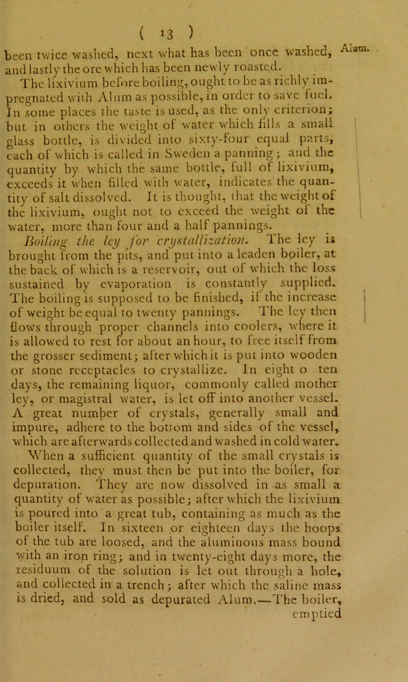 ( »3 ) been twice washed, next what has been once washed, Aium' and lastly the ore which has been newly roasted. The lixivium before boiling, ought to be as richly im- pregnated with Alum as possible, in order to save fuel. In some places the taste is used, as the only criterion; but in others the weight of water which fills a small glass bottle, is divided into sixty-four equal parts, each of which is called in Sweden a panning; and the quantity by which the same bottle, lull of lixivium, exceeds it when filled with water, indicates the quan- tity of salt dissolved. It is thought, that the weight of the lixivium, ought not to exceed the weight of the water, more than four and a half pannings. Boiling the ley for crystallization. The ley is brought from the pits, and put into a leaden boiler, at the back of which is a reservoir, out of which the loss sustained by evaporation is constantly supplied. The boiling is supposed to be finished, if the increase of weight be equal to twenty pannings. The ley then flows through proper channels into coolers, where it is allowed to rest for about an hour, to free itself from the grosser sediment; after which it is put into wooden or stone receptacles to crystallize. In eight o ten days, the remaining liquor, commonly called mother ley, or magistral water, is let off into another vessel. A great number of crystals, generally small and impure, adhere to the bottom and sides of the vessel, which are afterwards collected and washed in cold water. When a sufficient quantity of the small crystals is collected, they must then be put into the boiler, for depuration. They are now dissolved in as small a quantity of water as possible; after which the lixivium is poured into a great tub, containing as much as the boiler itself. In sixteen or eighteen days the hoops of the tub are loosed, and the aluminous mass bound with an iron ring; and in twenty-eight days more, the residuum of the solution is let out through a hole, and collected in a trench; after which the saline mass is dried, and sold as depurated Alum.—The boiler, emptied