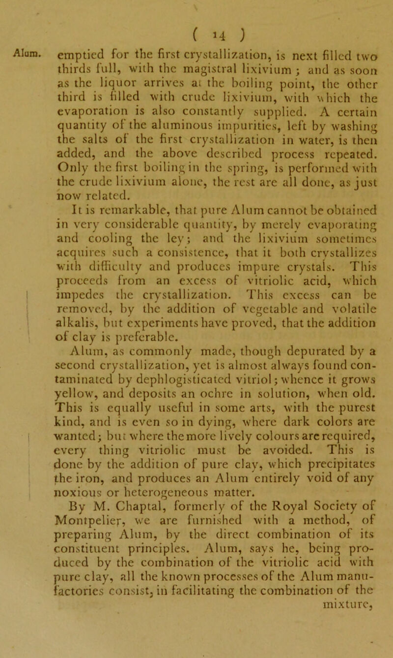 emptied for the first crystallization, is next filled two thirds full, with the magistral lixivium ; and as soon as the liquor arrives at the boiling point, the other third is filled with crude lixivium, with which the evaporation is also constantly supplied. A certain quantity of the aluminous impurities, left by washing the salts of the first crystallization in water, is then added, and the above described process repeated. Only the first boiling in the spring, is performed with the crude lixivium alone, the rest are all done, as just now related. It is remarkable, that pure Alum cannot be obtained in very considerable quantity, by merely evaporating and cooling the lev; and the lixivium sometimes acquires such a consistence, that it both crvstallizes with difficulty and produces impure crystals. This proceeds from an excess of vitriolic acid, which impedes the crystallization. This excess can be removed, by the addition of vegetable and volatile alkalis, but experiments have proved, that the addition of clay is preferable. Alum, as commonly made, though depurated by a second crystallization, yet is almost always found con- taminated by dephlogisticated vitriol; whence it grows yellow, and deposits an ochre in solution, when old. This is equally useful in some arts, with the purest kind, and is even so in dying, where dark colors are wanted; but where themore lively colours arc required, every thing vitriolic must be avoided. This is done by the addition of pure clay, which precipitates the iron, and produces an Alum entirely void of any noxious or heterogeneous matter. By M. Chaptal, formerly of the Royal Society of Montpelier, we are furnished with a method, of preparing Alum, by the direct combination of its constituent principles. Alum, says he, being pro- duced by the combination of the vitriolic acid with pure clay, all the known processes of the Alum manu- factories consist, in facilitating the combination of the mixture,