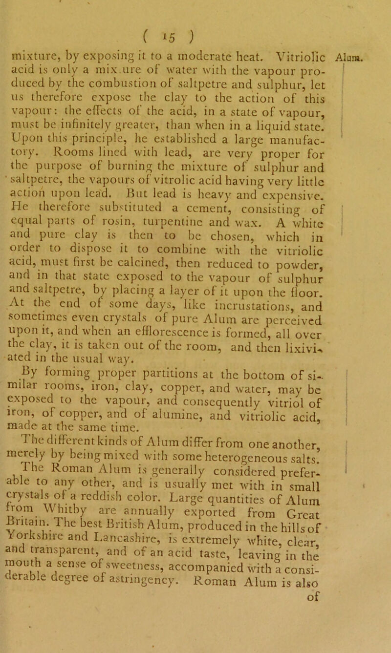 mixture, by exposing it to a moderate heat. Vitriolic Alum, acid is only a mix.ure of water with the vapour pro- duced by the combustion of saltpetre and sulphur, let us therefore expose the clay to the action of this vapour: the effects of the acid, in a state of vapour, must be infinitely greater, than when in a liquid state. Upon this principle, he established a large manufac- tory. Rooms lined with lead, are very proper for the purpose of burning the mixture of sulphur and • saltpetre, the vapours of vitrolic acid having very little action upon lead. But lead is heavy and expensive. He therefore substituted a cement, consisting of equal parts of rosin, turpentine and wax. A white and pure clay is then to be chosen, which in order to dispose it to combine with the vitriolic acid, must first be calcined, then reduced to powder, and in that state exposed to the vapour of sulphur and saltpetre, by placing a layer of it upon the floor. At the end of some days, 'like incrustations, and sometimes even crystals of pure Alum are perceived upon it, and when an efflorescence is formed, all over the clay, it is taken out of the room, and then lixivia ated in the usual way. By forming proper partitions at the bottom of si- mdar rooms, iron, clay, copper, and water, may be exposed to the vapour, and consequently vitriol of iron, of copper, and of alumine, and vitriolic acid, made at the same time. 1 he different kinds of Alum differ from one another, merely by being mixed with some heterogeneous salts. The Roman Alum is generally considered prefer- able to any other, and is usually met with in small crystals of a reddish color. Large quantities of Alum from Whitby are annually exported from Great Bntain. The best British Alum, produced in the hills of Yorkshire and Lancashire, is extremely white, clear and transparent, and of an acid taste, leaving in the mou th a sense of sweetness, accompanied with a consi- derable degree of astnngency. Roman Alum is also of